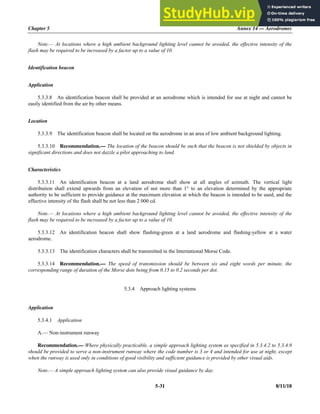 Chapter 5 Annex 14 — Aerodromes
5-31 8/11/18
Note.— At locations where a high ambient background lighting level cannot be avoided, the effective intensity of the
flash may be required to be increased by a factor up to a value of 10.
Identification beacon
Application
5.3.3.8 An identification beacon shall be provided at an aerodrome which is intended for use at night and cannot be
easily identified from the air by other means.
Location
5.3.3.9 The identification beacon shall be located on the aerodrome in an area of low ambient background lighting.
5.3.3.10 Recommendation.— The location of the beacon should be such that the beacon is not shielded by objects in
significant directions and does not dazzle a pilot approaching to land.
Characteristics
5.3.3.11 An identification beacon at a land aerodrome shall show at all angles of azimuth. The vertical light
distribution shall extend upwards from an elevation of not more than 1° to an elevation determined by the appropriate
authority to be sufficient to provide guidance at the maximum elevation at which the beacon is intended to be used, and the
effective intensity of the flash shall be not less than 2 000 cd.
Note.— At locations where a high ambient background lighting level cannot be avoided, the effective intensity of the
flash may be required to be increased by a factor up to a value of 10.
5.3.3.12 An identification beacon shall show flashing-green at a land aerodrome and flashing-yellow at a water
aerodrome.
5.3.3.13 The identification characters shall be transmitted in the International Morse Code.
5.3.3.14 Recommendation.— The speed of transmission should be between six and eight words per minute, the
corresponding range of duration of the Morse dots being from 0.15 to 0.2 seconds per dot.
5.3.4 Approach lighting systems
Application
5.3.4.1 Application
A.— Non-instrument runway
Recommendation.— Where physically practicable, a simple approach lighting system as specified in 5.3.4.2 to 5.3.4.9
should be provided to serve a non-instrument runway where the code number is 3 or 4 and intended for use at night, except
when the runway is used only in conditions of good visibility and sufficient guidance is provided by other visual aids.
Note.— A simple approach lighting system can also provide visual guidance by day.
 