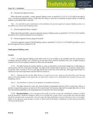 Annex 14 — Aerodromes Volume I
8/11/18 5-32
B.— Non-precision approach runway
Where physically practicable, a simple approach lighting system as specified in 5.3.4.2 to 5.3.4.9 shall be provided to
serve a non-precision approach runway, except when the runway is used only in conditions of good visibility or sufficient
guidance is provided by other visual aids.
Note.— It is advisable to give consideration to the installation of a precision approach category I lighting system or to
the addition of a runway lead-in lighting system.
C.— Precision approach runway category I
Where physically practicable, a precision approach category I lighting system as specified in 5.3.4.10 to 5.3.4.21 shall be
provided to serve a precision approach runway category I.
D.— Precision approach runway categories II and III
A precision approach category II and III lighting system as specified in 5.3.4.22 to 5.3.4.39 shall be provided to serve a
precision approach runway category II or III.
Simple approach lighting system
Location
5.3.4.2 A simple approach lighting system shall consist of a row of lights on the extended centre line of the runway
extending, whenever possible, over a distance of not less than 420 m from the threshold with a row of lights forming a
crossbar 18 m or 30 m in length at a distance of 300 m from the threshold.
5.3.4.3 The lights forming the crossbar shall be as nearly as practicable in a horizontal straight line at right angles to,
and bisected by, the line of the centre line lights. The lights of the crossbar shall be spaced so as to produce a linear effect,
except that, when a crossbar of 30 m is used, gaps may be left on each side of the centre line. These gaps shall be kept to a
minimum to meet local requirements and each shall not exceed 6 m.
Note 1.— Spacings for the crossbar lights between 1 m and 4 m are in use. Gaps on each side of the centre line may
improve directional guidance when approaches are made with a lateral error, and facilitate the movement of rescue and
firefighting vehicles.
Note 2.— See Attachment A, Section 12, for guidance on installation tolerances.
5.3.4.4 The lights forming the centre line shall be placed at longitudinal intervals of 60 m, except that, when it is
desired to improve the guidance, an interval of 30 m may be used. The innermost light shall be located either 60 m or 30 m
from the threshold, depending on the longitudinal interval selected for the centre line lights.
5.3.4.5 Recommendation.— If it is not physically possible to provide a centre line extending for a distance of 420 m
from the threshold, it should be extended to 300 m so as to include the crossbar. If this is not possible, the centre line lights
should be extended as far as practicable, and each centre line light should then consist of a barrette at least 3 m in length.
Subject to the approach system having a crossbar at 300 m from the threshold, an additional crossbar may be provided at
150 m from the threshold.
 
