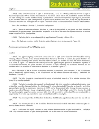 Chapter 5 Annex 14 — Aerodromes
5-35 8/11/18
5.3.4.19 If the centre line consists of lights as described in 5.3.4.14 a) or 5.3.4.15 a), additional crossbars of lights to
the crossbar provided at 300 m from the threshold shall be provided at 150 m, 450 m, 600 m and 750 m from the threshold.
The lights forming each crossbar shall be as nearly as practicable in a horizontal straight line at right angles to, and bisected
by, the line of the centre line lights. The lights shall be spaced so as to produce a linear effect, except that gaps may be left on
each side of the centre line. These gaps shall be kept to a minimum to meet local requirements and each shall not exceed 6 m.
Note.— See Attachment A, Section 12, for detailed configuration.
5.3.4.20 Where the additional crossbars described in 5.3.4.19 are incorporated in the system, the outer ends of the
crossbars shall lie on two straight lines that either are parallel to the line of the centre line lights or converge to meet the
runway centre line 300 m from threshold.
5.3.4.21 The lights shall be in accordance with the specifications of Appendix 2, Figure A2-1.
Note.— The flight path envelopes used in the design of these lights are given in Attachment A, Figure A-6.
Precision approach category II and III lighting system
Location
5.3.4.22 The approach lighting system shall consist of a row of lights on the extended centre line of the runway,
extending, wherever possible, over a distance of 900 m from the runway threshold. In addition, the system shall have two
side rows of lights, extending 270 m from the threshold, and two crossbars, one at 150 m and one at 300 m from the threshold,
all as shown in Figure 5-14. Where the serviceability level of the approach lights specified as maintenance objectives in
10.5.7 can be demonstrated, the system may have two side rows of lights, extending 240 m from the threshold, and two
crossbars, one at 150 m and one at 300 m from the threshold, all as shown in Figure 5-15.
Note.— The length of 900 m is based on providing guidance for operations under category I, II and III conditions.
Reduced lengths may support category II and III operations but may impose limitations on category I operations. See
Attachment A, Section 12.
5.3.4.23 The lights forming the centre line shall be placed at longitudinal intervals of 30 m with the innermost lights
located 30 m from the threshold.
5.3.4.24 The lights forming the side rows shall be placed on each side of the centre line, at a longitudinal spacing equal
to that of the centre line lights and with the first light located 30 m from the threshold. Where the serviceability level of the
approach lights specified as maintenance objectives in 10.5.7 can be demonstrated, lights forming the side rows may be
placed on each side of the centre line, at a longitudinal spacing of 60 m with the first light located 60 m from the threshold.
The lateral spacing (or gauge) between the innermost lights of the side rows shall be not less than 18 m nor more than 22.5 m,
and preferably 18 m, but in any event shall be equal to that of the touchdown zone lights.
5.3.4.25 The crossbar provided at 150 m from the threshold shall fill in the gaps between the centre line and side row
lights.
5.3.4.26 The crossbar provided at 300 m from the threshold shall extend on both sides of the centre line lights to a
distance of 15 m from the centre line.
5.3.4.27 If the centre line beyond a distance of 300 m from the threshold consists of lights as described in 5.3.4.31 b) or
5.3.4.32 b), additional crossbars of lights shall be provided at 450 m, 600 m and 750 m from the threshold.
 