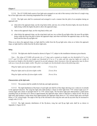 Chapter 5 Annex 14 — Aerodromes
5-41 8/11/18
5.3.5.8 The AT-VASIS shall consist of ten light units arranged on one side of the runway in the form of a single wing
bar of four light units with a bisecting longitudinal line of six lights.
5.3.5.9 The light units shall be constructed and arranged in such a manner that the pilot of an aeroplane during an
approach will:
a) when above the approach slope, see the wing bar(s) white, and one, two or three fly-down lights, the more fly-down
lights being visible the higher the pilot is above the approach slope;
b) when on the approach slope, see the wing bar(s) white; and
c) when below the approach slope, see the wing bar(s) and one, two or three fly-up lights white, the more fly-up lights
being visible the lower the pilot is below the approach slope; and when well below the approach slope, see the wing
bar(s) and the three fly-up lights red.
When on or above the approach slope, no light shall be visible from the fly-up light units; when on or below the approach
slope, no light shall be visible from the fly-down light units.
Siting
5.3.5.10 The light units shall be located as shown in Figure 5-17, subject to the installation tolerances given therein.
Note.— The siting of T-VASIS will provide, for a 3° slope and a nominal eye height over the threshold of 15 m (see
5.3.5.7 and 5.3.5.20), a pilot’s eye height over threshold of 13 m to 17 m when only the wing bar lights are visible. If
increased eye height at the threshold is required (to provide adequate wheel clearance), then the approaches may be flown
with one or more fly-down lights visible. The pilot’s eye height over the threshold is then of the following order:
Wing bar lights and one fly-down light visible 17 m to 22 m
Wing bar lights and two fly-down lights visible 22 m to 28 m
Wing bar lights and three fly-down lights visible 28 m to 54 m.
Characteristics of the light units
5.3.5.11 The systems shall be suitable for both day and night operations.
5.3.5.12 The light distribution of the beam of each light unit shall be of fan shape showing over a wide arc in azimuth
in the approach direction. The wing bar light units shall produce a beam of white light from 1°54 vertical angle up to 6°
vertical angle and a beam of red light from 0° to 1°54 vertical angle. The fly-down light units shall produce a white beam
extending from an elevation of 6° down to approximately the approach slope, where it shall have a sharp cut-off. The fly-up
light units shall produce a white beam from approximately the approach slope down to 1°54 vertical angle and a red beam
below a 1°54 vertical angle. The angle of the top of the red beam in the wing bar units and fly-up units may be increased to
comply with 5.3.5.22.
5.3.5.13 The light intensity distribution of the fly-down, wing bar and fly-up light units shall be as shown in
Appendix 2, Figure A2-22.
 