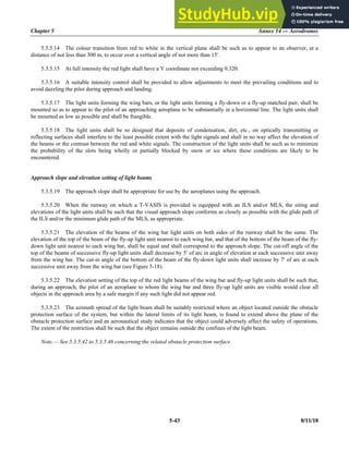 Chapter 5 Annex 14 — Aerodromes
5-43 8/11/18
5.3.5.14 The colour transition from red to white in the vertical plane shall be such as to appear to an observer, at a
distance of not less than 300 m, to occur over a vertical angle of not more than 15.
5.3.5.15 At full intensity the red light shall have a Y coordinate not exceeding 0.320.
5.3.5.16 A suitable intensity control shall be provided to allow adjustments to meet the prevailing conditions and to
avoid dazzling the pilot during approach and landing.
5.3.5.17 The light units forming the wing bars, or the light units forming a fly-down or a fly-up matched pair, shall be
mounted so as to appear to the pilot of an approaching aeroplane to be substantially in a horizontal line. The light units shall
be mounted as low as possible and shall be frangible.
5.3.5.18 The light units shall be so designed that deposits of condensation, dirt, etc., on optically transmitting or
reflecting surfaces shall interfere to the least possible extent with the light signals and shall in no way affect the elevation of
the beams or the contrast between the red and white signals. The construction of the light units shall be such as to minimize
the probability of the slots being wholly or partially blocked by snow or ice where these conditions are likely to be
encountered.
Approach slope and elevation setting of light beams
5.3.5.19 The approach slope shall be appropriate for use by the aeroplanes using the approach.
5.3.5.20 When the runway on which a T-VASIS is provided is equipped with an ILS and/or MLS, the siting and
elevations of the light units shall be such that the visual approach slope conforms as closely as possible with the glide path of
the ILS and/or the minimum glide path of the MLS, as appropriate.
5.3.5.21 The elevation of the beams of the wing bar light units on both sides of the runway shall be the same. The
elevation of the top of the beam of the fly-up light unit nearest to each wing bar, and that of the bottom of the beam of the fly-
down light unit nearest to each wing bar, shall be equal and shall correspond to the approach slope. The cut-off angle of the
top of the beams of successive fly-up light units shall decrease by 5 of arc in angle of elevation at each successive unit away
from the wing bar. The cut-in angle of the bottom of the beam of the fly-down light units shall increase by 7 of arc at each
successive unit away from the wing bar (see Figure 5-18).
5.3.5.22 The elevation setting of the top of the red light beams of the wing bar and fly-up light units shall be such that,
during an approach, the pilot of an aeroplane to whom the wing bar and three fly-up light units are visible would clear all
objects in the approach area by a safe margin if any such light did not appear red.
5.3.5.23 The azimuth spread of the light beam shall be suitably restricted where an object located outside the obstacle
protection surface of the system, but within the lateral limits of its light beam, is found to extend above the plane of the
obstacle protection surface and an aeronautical study indicates that the object could adversely affect the safety of operations.
The extent of the restriction shall be such that the object remains outside the confines of the light beam.
Note.— See 5.3.5.42 to 5.3.5.46 concerning the related obstacle protection surface.
 