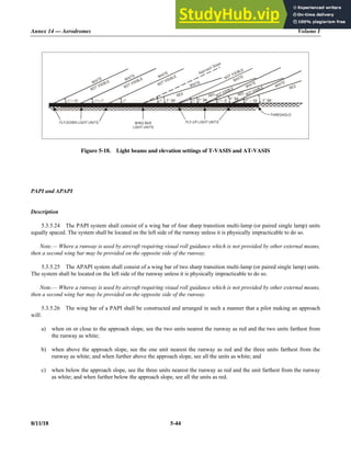 Annex 14 — Aerodromes Volume I
8/11/18 5-44
Figure 5-18. Light beams and elevation settings of T-VASIS and AT-VASIS
PAPI and APAPI
Description
5.3.5.24 The PAPI system shall consist of a wing bar of four sharp transition multi-lamp (or paired single lamp) units
equally spaced. The system shall be located on the left side of the runway unless it is physically impracticable to do so.
Note.— Where a runway is used by aircraft requiring visual roll guidance which is not provided by other external means,
then a second wing bar may be provided on the opposite side of the runway.
5.3.5.25 The APAPI system shall consist of a wing bar of two sharp transition multi-lamp (or paired single lamp) units.
The system shall be located on the left side of the runway unless it is physically impracticable to do so.
Note.— Where a runway is used by aircraft requiring visual roll guidance which is not provided by other external means,
then a second wing bar may be provided on the opposite side of the runway.
5.3.5.26 The wing bar of a PAPI shall be constructed and arranged in such a manner that a pilot making an approach
will:
a) when on or close to the approach slope, see the two units nearest the runway as red and the two units farthest from
the runway as white;
b) when above the approach slope, see the one unit nearest the runway as red and the three units farthest from the
runway as white; and when further above the approach slope, see all the units as white; and
c) when below the approach slope, see the three units nearest the runway as red and the unit farthest from the runway
as white; and when further below the approach slope, see all the units as red.
WHITE WHITE WHITE
WHITE
WHITE
WHITE
WHITE
NOT VISIBLE
NOT VISIBLE
NOT VISIBLE NOT VISIBLE
NOT VISIBLE
°+ 14 ° 7
+  °– 5 ° – 10 1° 54
1° 54
1° 54 1° 54
° ° °
Approach Slope
RED RED RED
RED
NOT VISIBLE
THRESHOLD
FLY-UP LIGHT UNITS
FLY-DOWN LIGHT UNITS WING BAR
LIGHT UNITS
 