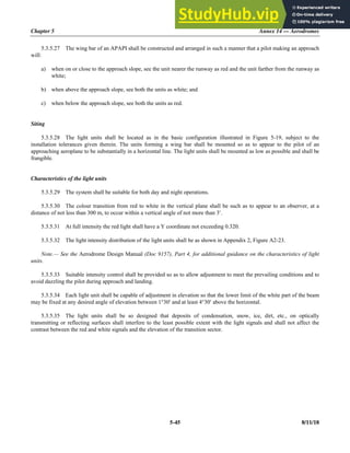Chapter 5 Annex 14 — Aerodromes
5-45 8/11/18
5.3.5.27 The wing bar of an APAPI shall be constructed and arranged in such a manner that a pilot making an approach
will:
a) when on or close to the approach slope, see the unit nearer the runway as red and the unit farther from the runway as
white;
b) when above the approach slope, see both the units as white; and
c) when below the approach slope, see both the units as red.
Siting
5.3.5.28 The light units shall be located as in the basic configuration illustrated in Figure 5-19, subject to the
installation tolerances given therein. The units forming a wing bar shall be mounted so as to appear to the pilot of an
approaching aeroplane to be substantially in a horizontal line. The light units shall be mounted as low as possible and shall be
frangible.
Characteristics of the light units
5.3.5.29 The system shall be suitable for both day and night operations.
5.3.5.30 The colour transition from red to white in the vertical plane shall be such as to appear to an observer, at a
distance of not less than 300 m, to occur within a vertical angle of not more than 3.
5.3.5.31 At full intensity the red light shall have a Y coordinate not exceeding 0.320.
5.3.5.32 The light intensity distribution of the light units shall be as shown in Appendix 2, Figure A2-23.
Note.— See the Aerodrome Design Manual (Doc 9157), Part 4, for additional guidance on the characteristics of light
units.
5.3.5.33 Suitable intensity control shall be provided so as to allow adjustment to meet the prevailing conditions and to
avoid dazzling the pilot during approach and landing.
5.3.5.34 Each light unit shall be capable of adjustment in elevation so that the lower limit of the white part of the beam
may be fixed at any desired angle of elevation between 1°30 and at least 4°30 above the horizontal.
5.3.5.35 The light units shall be so designed that deposits of condensation, snow, ice, dirt, etc., on optically
transmitting or reflecting surfaces shall interfere to the least possible extent with the light signals and shall not affect the
contrast between the red and white signals and the elevation of the transition sector.
 