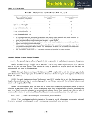 Annex 14 — Aerodromes Volume I
8/11/18 5-48
Table 5-2. Wheel clearance over threshold for PAPI and APAPI
Eye-to-wheel height of aeroplane
in the approach configurationa
(1)
Desired wheel clearance
(metres)b,c
(2)
Minimum wheel clearance
(metres)d
(3)
up to but not including 3 m 6 3e
3 m up to but not including 5 m 9 4
5 m up to but not including 8 m 9 5
8 m up to but not including 14 m 9 6
a. In selecting the eye-to-wheel height group, only aeroplanes meant to use the system on a regular basis shall be considered. The
most demanding amongst such aeroplanes shall determine the eye-to-wheel height group.
b. Where practicable the desired wheel clearances shown in column (2) shall be provided.
c. The wheel clearances in column (2) may be reduced to no less than those in column (3) where an aeronautical study indicates
that such reduced wheel clearances are acceptable.
d. When a reduced wheel clearance is provided at a displaced threshold it shall be ensured that the corresponding desired wheel
clearance specified in column (2) will be available when an aeroplane at the top end of the eye-to-wheel height group chosen
overflies the extremity of the runway.
e. This wheel clearance may be reduced to 1.5 m on runways used mainly by light-weight non-turbojet aeroplanes.
Approach slope and elevation setting of light units
5.3.5.36 The approach slope as defined in Figure 5-20 shall be appropriate for use by the aeroplanes using the approach.
5.3.5.37 When the runway is equipped with an ILS and/or MLS, the siting and the angle of elevation of the light units
shall be such that the visual approach slope conforms as closely as possible with the glide path of the ILS and/or the
minimum glide path of the MLS, as appropriate.
5.3.5.38 The angle of elevation settings of the light units in a PAPI wing bar shall be such that, during an approach, the
pilot of an aeroplane observing a signal of one white and three reds will clear all objects in the approach area by a safe
margin (see Table 5-2).
5.3.5.39 The angle of elevation settings of the light units in an APAPI wing bar shall be such that, during an approach,
the pilot of an aeroplane observing the lowest onslope signal, i.e. one white and one red, will clear all objects in the approach
area by a safe margin (see Table 5-2).
5.3.5.40 The azimuth spread of the light beam shall be suitably restricted where an object located outside the obstacle
protection surface of the PAPI or APAPI system, but within the lateral limits of its light beam, is found to extend above the
plane of the obstacle protection surface and an aeronautical study indicates that the object could adversely affect the safety of
operations. The extent of the restriction shall be such that the object remains outside the confines of the light beam.
Note.— See 5.3.5.42 to 5.3.5.46 concerning the related obstacle protection surface.
5.3.5.41 Where wing bars are installed on each side of the runway to provide roll guidance, corresponding units shall
be set at the same angle so that the signals of each wing bar change symmetrically at the same time.
 