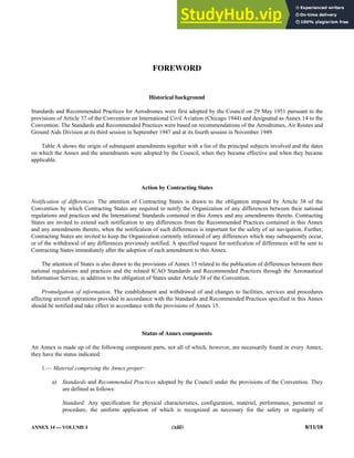 ANNEX 14 — VOLUME I (xiii) 8/11/18
FOREWORD
Historical background
Standards and Recommended Practices for Aerodromes were first adopted by the Council on 29 May 1951 pursuant to the
provisions of Article 37 of the Convention on International Civil Aviation (Chicago 1944) and designated as Annex 14 to the
Convention. The Standards and Recommended Practices were based on recommendations of the Aerodromes, Air Routes and
Ground Aids Division at its third session in September 1947 and at its fourth session in November 1949.
Table A shows the origin of subsequent amendments together with a list of the principal subjects involved and the dates
on which the Annex and the amendments were adopted by the Council, when they became effective and when they became
applicable.
Action by Contracting States
Notification of differences. The attention of Contracting States is drawn to the obligation imposed by Article 38 of the
Convention by which Contracting States are required to notify the Organization of any differences between their national
regulations and practices and the International Standards contained in this Annex and any amendments thereto. Contracting
States are invited to extend such notification to any differences from the Recommended Practices contained in this Annex
and any amendments thereto, when the notification of such differences is important for the safety of air navigation. Further,
Contracting States are invited to keep the Organization currently informed of any differences which may subsequently occur,
or of the withdrawal of any differences previously notified. A specified request for notification of differences will be sent to
Contracting States immediately after the adoption of each amendment to this Annex.
The attention of States is also drawn to the provisions of Annex 15 related to the publication of differences between their
national regulations and practices and the related ICAO Standards and Recommended Practices through the Aeronautical
Information Service, in addition to the obligation of States under Article 38 of the Convention.
Promulgation of information. The establishment and withdrawal of and changes to facilities, services and procedures
affecting aircraft operations provided in accordance with the Standards and Recommended Practices specified in this Annex
should be notified and take effect in accordance with the provisions of Annex 15.
Status of Annex components
An Annex is made up of the following component parts, not all of which, however, are necessarily found in every Annex;
they have the status indicated:
1.— Material comprising the Annex proper:
a) Standards and Recommended Practices adopted by the Council under the provisions of the Convention. They
are defined as follows:
Standard: Any specification for physical characteristics, configuration, matériel, performance, personnel or
procedure, the uniform application of which is recognized as necessary for the safety or regularity of
 