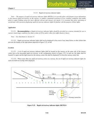 Chapter 5 Annex 14 — Aerodromes
5-61 8/11/18
5.3.15 Rapid exit taxiway indicator lights
Note.— The purpose of rapid exit taxiway indicator lights (RETILs) is to provide pilots with distance-to-go information
to the nearest rapid exit taxiway on the runway, to enhance situational awareness in low visibility conditions and enable
pilots to apply braking action for more efficient roll-out and runway exit speeds. It is essential that pilots operating at
aerodromes with runway(s) displaying rapid exit taxiway indicator lights be familiar with the purpose of these lights.
Application
5.3.15.1 Recommendation.— Rapid exit taxiway indicator lights should be provided on a runway intended for use in
runway visual range conditions less than a value of 350 m and/or where the traffic density is heavy.
Note.— See Attachment A, Section 15.
5.3.15.2 Rapid exit taxiway indicator lights shall not be displayed in the event of any lamp failure or other failure that
prevents the display of the light pattern depicted in Figure 5-25, in full.
Location
5.3.15.3 A set of rapid exit taxiway indicator lights shall be located on the runway on the same side of the runway
centre line as the associated rapid exit taxiway, in the configuration shown in Figure 5-25. In each set, the lights shall be
located 2 m apart and the light nearest to the runway centre line shall be displaced 2 m from the runway centre line.
5.3.15.4 Where more than one rapid exit taxiway exists on a runway, the set of rapid exit taxiway indicator lights for
each exit shall not overlap when displayed.
Figure 5-25. Rapid exit taxiway indicator lights (RETILS)
100 m
60 m
100 m 100 m
2 m
2 m
2 m
RETILs
2 m lateral
spacing
Point of
tangency
Runway centre line
 