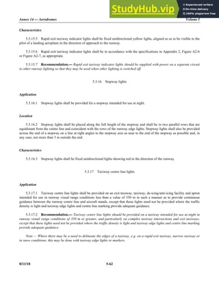 Annex 14 — Aerodromes Volume I
8/11/18 5-62
Characteristics
5.3.15.5 Rapid exit taxiway indicator lights shall be fixed unidirectional yellow lights, aligned so as to be visible to the
pilot of a landing aeroplane in the direction of approach to the runway.
5.3.15.6 Rapid exit taxiway indicator lights shall be in accordance with the specifications in Appendix 2, Figure A2-6
or Figure A2-7, as appropriate.
5.3.15.7 Recommendation.— Rapid exit taxiway indicator lights should be supplied with power on a separate circuit
to other runway lighting so that they may be used when other lighting is switched off.
5.3.16 Stopway lights
Application
5.3.16.1 Stopway lights shall be provided for a stopway intended for use at night.
Location
5.3.16.2 Stopway lights shall be placed along the full length of the stopway and shall be in two parallel rows that are
equidistant from the centre line and coincident with the rows of the runway edge lights. Stopway lights shall also be provided
across the end of a stopway on a line at right angles to the stopway axis as near to the end of the stopway as possible and, in
any case, not more than 3 m outside the end.
Characteristics
5.3.16.3 Stopway lights shall be fixed unidirectional lights showing red in the direction of the runway.
5.3.17 Taxiway centre line lights
Application
5.3.17.1 Taxiway centre line lights shall be provided on an exit taxiway, taxiway, de-icing/anti-icing facility and apron
intended for use in runway visual range conditions less than a value of 350 m in such a manner as to provide continuous
guidance between the runway centre line and aircraft stands, except that these lights need not be provided where the traffic
density is light and taxiway edge lights and centre line marking provide adequate guidance.
5.3.17.2 Recommendation.— Taxiway centre line lights should be provided on a taxiway intended for use at night in
runway visual range conditions of 350 m or greater, and particularly on complex taxiway intersections and exit taxiways,
except that these lights need not be provided where the traffic density is light and taxiway edge lights and centre line marking
provide adequate guidance.
Note.— Where there may be a need to delineate the edges of a taxiway, e.g. on a rapid exit taxiway, narrow taxiway or
in snow conditions, this may be done with taxiway edge lights or markers.
 