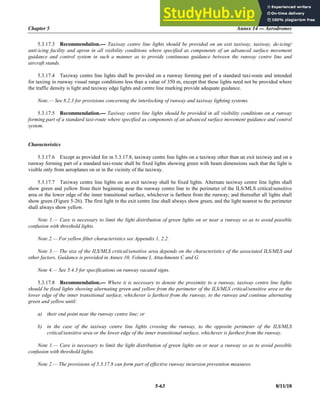Chapter 5 Annex 14 — Aerodromes
5-63 8/11/18
5.3.17.3 Recommendation.— Taxiway centre line lights should be provided on an exit taxiway, taxiway, de-icing/
anti-icing facility and apron in all visibility conditions where specified as components of an advanced surface movement
guidance and control system in such a manner as to provide continuous guidance between the runway centre line and
aircraft stands.
5.3.17.4 Taxiway centre line lights shall be provided on a runway forming part of a standard taxi-route and intended
for taxiing in runway visual range conditions less than a value of 350 m, except that these lights need not be provided where
the traffic density is light and taxiway edge lights and centre line marking provide adequate guidance.
Note.— See 8.2.3 for provisions concerning the interlocking of runway and taxiway lighting systems.
5.3.17.5 Recommendation.— Taxiway centre line lights should be provided in all visibility conditions on a runway
forming part of a standard taxi-route where specified as components of an advanced surface movement guidance and control
system.
Characteristics
5.3.17.6 Except as provided for in 5.3.17.8, taxiway centre line lights on a taxiway other than an exit taxiway and on a
runway forming part of a standard taxi-route shall be fixed lights showing green with beam dimensions such that the light is
visible only from aeroplanes on or in the vicinity of the taxiway.
5.3.17.7 Taxiway centre line lights on an exit taxiway shall be fixed lights. Alternate taxiway centre line lights shall
show green and yellow from their beginning near the runway centre line to the perimeter of the ILS/MLS critical/sensitive
area or the lower edge of the inner transitional surface, whichever is farthest from the runway; and thereafter all lights shall
show green (Figure 5-26). The first light in the exit centre line shall always show green, and the light nearest to the perimeter
shall always show yellow.
Note 1.— Care is necessary to limit the light distribution of green lights on or near a runway so as to avoid possible
confusion with threshold lights.
Note 2.— For yellow filter characteristics see Appendix 1, 2.2.
Note 3.— The size of the ILS/MLS critical/sensitive area depends on the characteristics of the associated ILS/MLS and
other factors. Guidance is provided in Annex 10, Volume I, Attachments C and G.
Note 4.— See 5.4.3 for specifications on runway vacated signs.
5.3.17.8 Recommendation.— Where it is necessary to denote the proximity to a runway, taxiway centre line lights
should be fixed lights showing alternating green and yellow from the perimeter of the ILS/MLS critical/sensitive area or the
lower edge of the inner transitional surface, whichever is farthest from the runway, to the runway and continue alternating
green and yellow until:
a) their end point near the runway centre line; or
b) in the case of the taxiway centre line lights crossing the runway, to the opposite perimeter of the ILS/MLS
critical/sensitive area or the lower edge of the inner transitional surface, whichever is farthest from the runway.
Note 1.— Care is necessary to limit the light distribution of green lights on or near a runway so as to avoid possible
confusion with threshold lights.
Note 2.— The provisions of 5.3.17.8 can form part of effective runway incursion prevention measures.
 