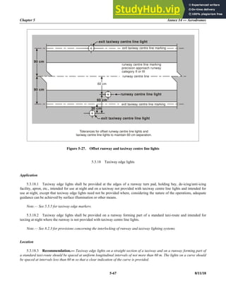Chapter 5 Annex 14 — Aerodromes
5-67 8/11/18
Figure 5-27. Offset runway and taxiway centre line lights
5.3.18 Taxiway edge lights
Application
5.3.18.1 Taxiway edge lights shall be provided at the edges of a runway turn pad, holding bay, de-icing/anti-icing
facility, apron, etc., intended for use at night and on a taxiway not provided with taxiway centre line lights and intended for
use at night, except that taxiway edge lights need not be provided where, considering the nature of the operations, adequate
guidance can be achieved by surface illumination or other means.
Note.— See 5.5.5 for taxiway edge markers.
5.3.18.2 Taxiway edge lights shall be provided on a runway forming part of a standard taxi-route and intended for
taxiing at night where the runway is not provided with taxiway centre line lights.
Note.— See 8.2.3 for provisions concerning the interlocking of runway and taxiway lighting systems.
Location
5.3.18.3 Recommendation.— Taxiway edge lights on a straight section of a taxiway and on a runway forming part of
a standard taxi-route should be spaced at uniform longitudinal intervals of not more than 60 m. The lights on a curve should
be spaced at intervals less than 60 m so that a clear indication of the curve is provided.
Tolerances for offset runway centre line lights and
taxiway centre line lights to maintain 60 cm separation.
exit taxiway centre line light
exit taxiway centre line light
runway centre line light
exit taxiway centre line marking
exit taxiway centre line marking
60 cm
60 cm
90 cm
90 cm
30 cm
runway centre line marking
precision approach runway
category II or III
runway centre line
 