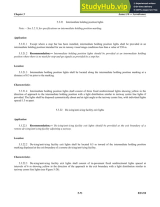 Chapter 5 Annex 14 — Aerodromes
5-71 8/11/18
5.3.21 Intermediate holding position lights
Note.— See 5.2.11 for specifications on intermediate holding position marking.
Application
5.3.21.1 Except where a stop bar has been installed, intermediate holding position lights shall be provided at an
intermediate holding position intended for use in runway visual range conditions less than a value of 350 m.
5.3.21.2 Recommendation.— Intermediate holding position lights should be provided at an intermediate holding
position where there is no need for stop-and-go signals as provided by a stop bar.
Location
5.3.21.3 Intermediate holding position lights shall be located along the intermediate holding position marking at a
distance of 0.3 m prior to the marking.
Characteristics
5.3.21.4 Intermediate holding position lights shall consist of three fixed unidirectional lights showing yellow in the
direction of approach to the intermediate holding position with a light distribution similar to taxiway centre line lights if
provided. The lights shall be disposed symmetrically about and at right angle to the taxiway centre line, with individual lights
spaced 1.5 m apart.
5.3.22 De-icing/anti-icing facility exit lights
Application
5.3.22.1 Recommendation.— De-icing/anti-icing facility exit lights should be provided at the exit boundary of a
remote de-icing/anti-icing facility adjoining a taxiway.
Location
5.3.22.2 De-icing/anti-icing facility exit lights shall be located 0.3 m inward of the intermediate holding position
marking displayed at the exit boundary of a remote de-icing/anti-icing facility.
Characteristics
5.3.22.3 De-icing/anti-icing facility exit lights shall consist of in-pavement fixed unidirectional lights spaced at
intervals of 6 m showing yellow in the direction of the approach to the exit boundary with a light distribution similar to
taxiway centre line lights (see Figure 5-28).
 