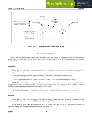 Annex 14 — Aerodromes Volume I
8/11/18 5-72
Figure 5-28. Typical remote de-icing/anti-icing facility
5.3.23 Runway guard lights
Note.— The purpose of runway guard lights is to warn pilots, and drivers of vehicles when they are operating on
taxiways, that they are about to enter a runway. There are two standard configurations of runway guard lights as illustrated
in Figure 5-29.
Application
5.3.23.1 Runway guard lights, Configuration A, shall be provided at each taxiway/runway intersection associated with
a runway intended for use in:
a) runway visual range conditions less than a value of 550 m where a stop bar is not installed; and
b) runway visual range conditions of values between 550 m and 1 200 m where the traffic density is heavy.
5.3.23.2 Recommendation.— As part of runway incursion prevention measures, runway guard lights,
Configuration A or B, should be provided at each taxiway/runway intersection where runway incursion hot spots have been
identified, and used under all weather conditions during day and night.
5.3.23.3 Recommendation.— Configuration B runway guard lights should not be collocated with a stop bar.
Location
5.3.23.4 Runway guard lights, Configuration A, shall be located at each side of the taxiway at a distance from the
runway centre line not less than that specified for a take-off runway in Table 3-2.
5.3.23.5 Runway guard lights, Configuration B, shall be located across the taxiway at a distance from the runway
centre line not less than that specified for a take-off runway in Table 3-2.
Minimum separation
distance (see 3.15.10 and
Table 3-1, column 11)
De-icing/anti-icing
facility exit light
Intermediate holding
position marking
Taxiway
 