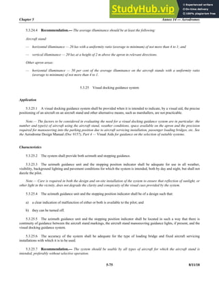 Chapter 5 Annex 14 — Aerodromes
5-75 8/11/18
5.3.24.4 Recommendation.— The average illuminance should be at least the following:
Aircraft stand:
— horizontal illuminance — 20 lux with a uniformity ratio (average to minimum) of not more than 4 to 1; and
— vertical illuminance — 20 lux at a height of 2 m above the apron in relevant directions.
Other apron areas:
— horizontal illuminance — 50 per cent of the average illuminance on the aircraft stands with a uniformity ratio
(average to minimum) of not more than 4 to 1.
5.3.25 Visual docking guidance system
Application
5.3.25.1 A visual docking guidance system shall be provided when it is intended to indicate, by a visual aid, the precise
positioning of an aircraft on an aircraft stand and other alternative means, such as marshallers, are not practicable.
Note.— The factors to be considered in evaluating the need for a visual docking guidance system are in particular: the
number and type(s) of aircraft using the aircraft stand, weather conditions, space available on the apron and the precision
required for manoeuvring into the parking position due to aircraft servicing installation, passenger loading bridges, etc. See
the Aerodrome Design Manual (Doc 9157), Part 4 — Visual Aids for guidance on the selection of suitable systems.
Characteristics
5.3.25.2 The system shall provide both azimuth and stopping guidance.
5.3.25.3 The azimuth guidance unit and the stopping position indicator shall be adequate for use in all weather,
visibility, background lighting and pavement conditions for which the system is intended, both by day and night, but shall not
dazzle the pilot.
Note.— Care is required in both the design and on-site installation of the system to ensure that reflection of sunlight, or
other light in the vicinity, does not degrade the clarity and conspicuity of the visual cues provided by the system.
5.3.25.4 The azimuth guidance unit and the stopping position indicator shall be of a design such that:
a) a clear indication of malfunction of either or both is available to the pilot; and
b) they can be turned off.
5.3.25.5 The azimuth guidance unit and the stopping position indicator shall be located in such a way that there is
continuity of guidance between the aircraft stand markings, the aircraft stand manoeuvring guidance lights, if present, and the
visual docking guidance system.
5.3.25.6 The accuracy of the system shall be adequate for the type of loading bridge and fixed aircraft servicing
installations with which it is to be used.
5.3.25.7 Recommendation.— The system should be usable by all types of aircraft for which the aircraft stand is
intended, preferably without selective operation.
 