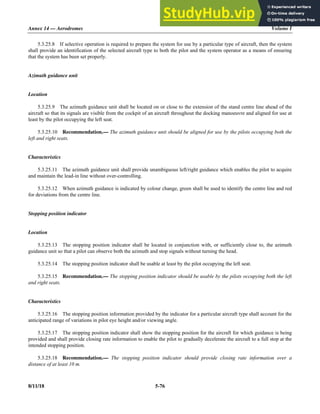 Annex 14 — Aerodromes Volume I
8/11/18 5-76
5.3.25.8 If selective operation is required to prepare the system for use by a particular type of aircraft, then the system
shall provide an identification of the selected aircraft type to both the pilot and the system operator as a means of ensuring
that the system has been set properly.
Azimuth guidance unit
Location
5.3.25.9 The azimuth guidance unit shall be located on or close to the extension of the stand centre line ahead of the
aircraft so that its signals are visible from the cockpit of an aircraft throughout the docking manoeuvre and aligned for use at
least by the pilot occupying the left seat.
5.3.25.10 Recommendation.— The azimuth guidance unit should be aligned for use by the pilots occupying both the
left and right seats.
Characteristics
5.3.25.11 The azimuth guidance unit shall provide unambiguous left/right guidance which enables the pilot to acquire
and maintain the lead-in line without over-controlling.
5.3.25.12 When azimuth guidance is indicated by colour change, green shall be used to identify the centre line and red
for deviations from the centre line.
Stopping position indicator
Location
5.3.25.13 The stopping position indicator shall be located in conjunction with, or sufficiently close to, the azimuth
guidance unit so that a pilot can observe both the azimuth and stop signals without turning the head.
5.3.25.14 The stopping position indicator shall be usable at least by the pilot occupying the left seat.
5.3.25.15 Recommendation.— The stopping position indicator should be usable by the pilots occupying both the left
and right seats.
Characteristics
5.3.25.16 The stopping position information provided by the indicator for a particular aircraft type shall account for the
anticipated range of variations in pilot eye height and/or viewing angle.
5.3.25.17 The stopping position indicator shall show the stopping position for the aircraft for which guidance is being
provided and shall provide closing rate information to enable the pilot to gradually decelerate the aircraft to a full stop at the
intended stopping position.
5.3.25.18 Recommendation.— The stopping position indicator should provide closing rate information over a
distance of at least 10 m.
 