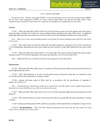 Annex 14 — Aerodromes Volume I
8/11/18 5-82
5.3.30 Runway status lights
Introductory Note.— Runway status lights (RWSL) is a type of autonomous runway incursion warning system (ARIWS).
The two basic visual components of RWSL are runway entrance lights (RELs) and take-off hold lights (THLs). Either
component may be installed by itself, but the two components are designed to be complementary to each other.
Location
5.3.30.1 Where provided, RELs shall be offset 0.6 m from the taxiway centre line on the opposite side to the taxiway
centre line lights and begin 0.6 m before the runway-holding position extending to the edge of the runway. An additional
single light shall be placed on the runway 0.6 m from the runway centre line and aligned with the last two taxiway RELs.
Note.— Where two or more runway-holding positions are provided, the runway-holding position referred is that closest
to the runway.
5.3.30.2 RELs shall consist of at least five light units and shall be spaced at a minimum of 3.8 m and a maximum of
15.2 m longitudinally, depending upon the taxiway length involved, except for a single light installed near the runway centre
line.
5.3.30.3 Where provided, THLs shall be offset 1.8 m on each side of the runway centre line lights and extend, in pairs,
starting at a point 115 m from the beginning of the runway and, thereafter, every 30 m for at least 450 m.
Note.— Additional THLs may be similarly provided at the starting point of the take-off roll.
Characteristics
5.3.30.4 Where provided, RELs shall consist of a single line of fixed in pavement lights showing red in the direction of
aircraft approaching the runway.
5.3.30.5 RELs shall illuminate as an array at each taxiway/runway intersection where they are installed less than
two seconds after the system determines a warning is needed.
5.3.30.6 Intensity and beam spread of RELs shall be in accordance with the specifications of Appendix 2,
Figures A2-12 and A2-14.
Note.— Consideration for reduced beam width may be required for some REL lights at acute angled runway/taxiway
intersections to ensure the RELs are not visible to aircraft on the runway.
5.3.30.7 Where provided, THLs shall consist of two rows of fixed in pavement lights showing red facing the aircraft
taking off.
5.3.30.8 THLs shall illuminate as an array on the runway less than two seconds after the system determines a warning
is needed.
5.3.30.9 Intensity and beam spread of THLs shall be in accordance with the specifications of Appendix 2, Figure A2-26.
5.3.30.10 Recommendation.— RELs and THLs should be automated to the extent that the only control over each
system will be to disable one or both systems.
 