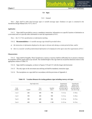 Chapter 5 Annex 14 — Aerodromes
5-83 8/11/18
5.4 Signs
5.4.1 General
Note.— Signs shall be either fixed message signs or variable message signs. Guidance on signs is contained in the
Aerodrome Design Manual (Doc 9157), Part 4.
Application
5.4.1.1 Signs shall be provided to convey a mandatory instruction, information on a specific location or destination on
a movement area or to provide other information to meet the requirements of 9.8.1.
Note.— See 5.2.17 for specifications on information marking.
5.4.1.2 Recommendation.— A variable message sign should be provided where:
a) the instruction or information displayed on the sign is relevant only during a certain period of time; and/or
b) there is a need for variable predetermined information to be displayed on the sign to meet the requirements of 9.8.1.
Characteristics
5.4.1.3 Signs shall be frangible. Those located near a runway or taxiway shall be sufficiently low to preserve clearance
for propellers and the engine pods of jet aircraft. The installed height of the sign shall not exceed the dimension shown in the
appropriate column of Table 5-5.
5.4.1.4 Signs shall be rectangular, as shown in Figures 5-30 and 5-31 with the longer side horizontal.
5.4.1.5 The only signs on the movement area utilizing red shall be mandatory instruction signs.
5.4.1.6 The inscriptions on a sign shall be in accordance with the provisions of Appendix 4.
Table 5-5. Location distances for taxiing guidance signs including runway exit signs
Sign height (mm) Perpendicular
distance from
defined taxiway
pavement edge to
near side of sign
Perpendicular
distance from
defined runway
pavement edge to
near side of sign
Code
number Legend
Face
(min.)
Installed
(max.)
1 or 2 200 400 700 5–11 m 3–10 m
1 or 2 300 600 900 5–11 m 3–10 m
3 or 4 300 600 900 11–21 m 8–15 m
3 or 4 400 800 1 100 11–21 m 8–15 m
 