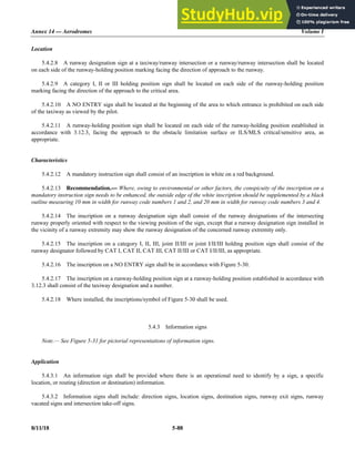 Annex 14 — Aerodromes Volume I
8/11/18 5-88
Location
5.4.2.8 A runway designation sign at a taxiway/runway intersection or a runway/runway intersection shall be located
on each side of the runway-holding position marking facing the direction of approach to the runway.
5.4.2.9 A category I, II or III holding position sign shall be located on each side of the runway-holding position
marking facing the direction of the approach to the critical area.
5.4.2.10 A NO ENTRY sign shall be located at the beginning of the area to which entrance is prohibited on each side
of the taxiway as viewed by the pilot.
5.4.2.11 A runway-holding position sign shall be located on each side of the runway-holding position established in
accordance with 3.12.3, facing the approach to the obstacle limitation surface or ILS/MLS critical/sensitive area, as
appropriate.
Characteristics
5.4.2.12 A mandatory instruction sign shall consist of an inscription in white on a red background.
5.4.2.13 Recommendation.— Where, owing to environmental or other factors, the conspicuity of the inscription on a
mandatory instruction sign needs to be enhanced, the outside edge of the white inscription should be supplemented by a black
outline measuring 10 mm in width for runway code numbers 1 and 2, and 20 mm in width for runway code numbers 3 and 4.
5.4.2.14 The inscription on a runway designation sign shall consist of the runway designations of the intersecting
runway properly oriented with respect to the viewing position of the sign, except that a runway designation sign installed in
the vicinity of a runway extremity may show the runway designation of the concerned runway extremity only.
5.4.2.15 The inscription on a category I, II, III, joint II/III or joint I/II/III holding position sign shall consist of the
runway designator followed by CAT I, CAT II, CAT III, CAT II/III or CAT I/II/III, as appropriate.
5.4.2.16 The inscription on a NO ENTRY sign shall be in accordance with Figure 5-30.
5.4.2.17 The inscription on a runway-holding position sign at a runway-holding position established in accordance with
3.12.3 shall consist of the taxiway designation and a number.
5.4.2.18 Where installed, the inscriptions/symbol of Figure 5-30 shall be used.
5.4.3 Information signs
Note.— See Figure 5-31 for pictorial representations of information signs.
Application
5.4.3.1 An information sign shall be provided where there is an operational need to identify by a sign, a specific
location, or routing (direction or destination) information.
5.4.3.2 Information signs shall include: direction signs, location signs, destination signs, runway exit signs, runway
vacated signs and intersection take-off signs.
 