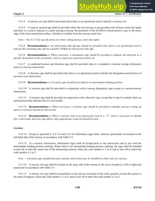 Chapter 5 Annex 14 — Aerodromes
5-89 8/11/18
5.4.3.3 A runway exit sign shall be provided where there is an operational need to identify a runway exit.
5.4.3.4 A runway vacated sign shall be provided where the exit taxiway is not provided with taxiway centre line lights
and there is a need to indicate to a pilot leaving a runway the perimeter of the ILS/MLS critical/sensitive area or the lower
edge of the inner transitional surface, whichever is farther from the runway centre line.
Note.— See 5.3.17 for specifications on colour coding taxiway centre line lights.
5.4.3.5 Recommendation.— An intersection take-off sign should be provided when there is an operational need to
indicate the remaining take-off run available (TORA) for intersection take-offs.
5.4.3.6 Recommendation.— Where necessary, a destination sign should be provided to indicate the direction to a
specific destination on the aerodrome, such as cargo area, general aviation, etc.
5.4.3.7 A combined location and direction sign shall be provided when it is intended to indicate routing information
prior to a taxiway intersection.
5.4.3.8 A direction sign shall be provided when there is an operational need to identify the designation and direction of
taxiways at an intersection.
5.4.3.9 Recommendation.— A location sign should be provided at an intermediate holding position.
5.4.3.10 A location sign shall be provided in conjunction with a runway designation sign except at a runway/runway
intersection.
5.4.3.11 A location sign shall be provided in conjunction with a direction sign, except that it may be omitted where an
aeronautical study indicates that it is not needed.
5.4.3.12 Recommendation.— Where necessary, a location sign should be provided to identify taxiways exiting an
apron or taxiways beyond an intersection.
5.4.3.13 Recommendation.— Where a taxiway ends at an intersection such as a ‘‘T’’ and it is necessary to identify
this, a barricade, direction sign and/or other appropriate visual aid should be used.
Location
5.4.3.14 Except as specified in 5.4.3.16 and 5.4.3.24 information signs shall, wherever practicable, be located on the
left-hand side of the taxiway in accordance with Table 5-5.
5.4.3.15 At a taxiway intersection, information signs shall be located prior to the intersection and in line with the
intermediate holding position marking. Where there is no intermediate holding position marking, the signs shall be installed
at least 60 m from the centre line of the intersecting taxiway where the code number is 3 or 4, and at least 40 m where the
code number is 1 or 2.
Note.— A location sign installed beyond a taxiway intersection may be installed on either side of a taxiway.
5.4.3.16 A runway exit sign shall be located on the same side of the runway as the exit is located (i.e. left or right) and
positioned in accordance with Table 5-5.
5.4.3.17 A runway exit sign shall be located prior to the runway exit point in line with a position at least 60 m prior to
the point of tangency where the code number is 3 or 4, and at least 30 m where the code number is 1 or 2.
 