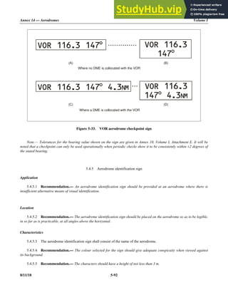 Annex 14 — Aerodromes Volume I
8/11/18 5-92
Figure 5-33. VOR aerodrome checkpoint sign
Note.— Tolerances for the bearing value shown on the sign are given in Annex 10, Volume I, Attachment E. It will be
noted that a checkpoint can only be used operationally when periodic checks show it to be consistently within ±2 degrees of
the stated bearing.
5.4.5 Aerodrome identification sign
Application
5.4.5.1 Recommendation.— An aerodrome identification sign should be provided at an aerodrome where there is
insufficient alternative means of visual identification.
Location
5.4.5.2 Recommendation.— The aerodrome identification sign should be placed on the aerodrome so as to be legible,
in so far as is practicable, at all angles above the horizontal.
Characteristics
5.4.5.3 The aerodrome identification sign shall consist of the name of the aerodrome.
5.4.5.4 Recommendation.— The colour selected for the sign should give adequate conspicuity when viewed against
its background.
5.4.5.5 Recommendation.— The characters should have a height of not less than 3 m.
Where no DME is collocated with the VOR
Where a DME is collocated with the VOR
VOR 116.3 147°
VOR 116.3 147 4.3
° NM VOR 116.3
147 4.3
° NM
VOR 116.3
147°
(A) (B)
(D)
(C)
• • • • • • • • • • • • • •
• • •
 