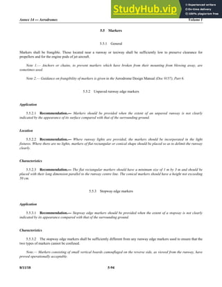 Annex 14 — Aerodromes Volume I
8/11/18 5-94
5.5 Markers
5.5.1 General
Markers shall be frangible. Those located near a runway or taxiway shall be sufficiently low to preserve clearance for
propellers and for the engine pods of jet aircraft.
Note 1.— Anchors or chains, to prevent markers which have broken from their mounting from blowing away, are
sometimes used.
Note 2.— Guidance on frangibility of markers is given in the Aerodrome Design Manual (Doc 9157), Part 6.
5.5.2 Unpaved runway edge markers
Application
5.5.2.1 Recommendation.— Markers should be provided when the extent of an unpaved runway is not clearly
indicated by the appearance of its surface compared with that of the surrounding ground.
Location
5.5.2.2 Recommendation.— Where runway lights are provided, the markers should be incorporated in the light
fixtures. Where there are no lights, markers of flat rectangular or conical shape should be placed so as to delimit the runway
clearly.
Characteristics
5.5.2.3 Recommendation.— The flat rectangular markers should have a minimum size of 1 m by 3 m and should be
placed with their long dimension parallel to the runway centre line. The conical markers should have a height not exceeding
50 cm.
5.5.3 Stopway edge markers
Application
5.5.3.1 Recommendation.— Stopway edge markers should be provided when the extent of a stopway is not clearly
indicated by its appearance compared with that of the surrounding ground.
Characteristics
5.5.3.2 The stopway edge markers shall be sufficiently different from any runway edge markers used to ensure that the
two types of markers cannot be confused.
Note.— Markers consisting of small vertical boards camouflaged on the reverse side, as viewed from the runway, have
proved operationally acceptable.
 