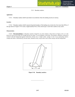 Chapter 5 Annex 14 — Aerodromes
5-97 8/11/18
5.5.8 Boundary markers
Application
5.5.8.1 Boundary markers shall be provided at an aerodrome where the landing area has no runway.
Location
5.5.8.2 Boundary markers shall be spaced along the boundary of the landing area at intervals of not more than 200 m, if
the type shown in Figure 5-34 is used, or approximately 90 m, if the conical type is used with a marker at any corner.
Characteristics
5.5.8.3 Recommendation.— Boundary markers should be of a form similar to that shown in Figure 5-34, or in the
form of a cone not less than 50 cm high and not less than 75 cm in diameter at the base. The markers should be coloured to
contrast with the background against which they will be seen. A single colour, orange or red, or two contrasting colours,
orange and white or alternatively red and white, should be used, except where such colours merge with the background.
Figure 5-34. Boundary markers
_____________________
1 m
0.5
m
3
m
 