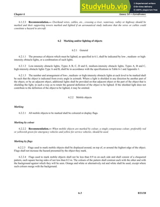Chapter 6 Annex 14 —Aerodromes
6-3 8/11/18
6.1.2.3 Recommendation.— Overhead wires, cables, etc., crossing a river, waterway, valley or highway should be
marked and their supporting towers marked and lighted if an aeronautical study indicates that the wires or cables could
constitute a hazard to aircraft.
6.2 Marking and/or lighting of objects
6.2.1 General
6.2.1.1 The presence of objects which must be lighted, as specified in 6.1, shall be indicated by low-, medium- or high-
intensity obstacle lights, or a combination of such lights.
6.2.1.2 Low-intensity obstacle lights, Types A B, C, D and E, medium-intensity obstacle lights, Types A, B and C,
high-intensity obstacle lights Type A and B, shall be in accordance with the specifications in Table 6-1 and Appendix 1.
6.2.1.3 The number and arrangement of low-, medium- or high-intensity obstacle lights at each level to be marked shall
be such that the object is indicated from every angle in azimuth. Where a light is shielded in any direction by another part of
the object, or by an adjacent object, additional lights shall be provided on that adjacent object or the part of the object that is
shielding the light, in such a way as to retain the general definition of the object to be lighted. If the shielded light does not
contribute to the definition of the object to be lighted, it may be omitted.
6.2.2 Mobile objects
Marking
6.2.2.1 All mobile objects to be marked shall be coloured or display flags.
Marking by colour
6.2.2.2 Recommendation.— When mobile objects are marked by colour, a single conspicuous colour, preferably red
or yellowish green for emergency vehicles and yellow for service vehicles, should be used.
Marking by flags
6.2.2.3 Flags used to mark mobile objects shall be displayed around, on top of, or around the highest edge of the object.
Flags shall not increase the hazard presented by the object they mark.
6.2.2.4 Flags used to mark mobile objects shall not be less than 0.9 m on each side and shall consist of a chequered
pattern, each square having sides of not less than 0.3 m. The colours of the pattern shall contrast each with the other and with
the background against which they will be seen. Orange and white or alternatively red and white shall be used, except where
such colours merge with the background.
 
