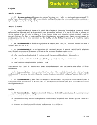 Chapter 6 Annex 14 —Aerodromes
6-13 8/11/18
Marking by colours
6.2.5.2 Recommendation.— The supporting towers of overhead wires, cables, etc., that require marking should be
marked in accordance with 6.2.3.1 to 6.2.3.4, except that the marking of the supporting towers may be omitted when they are
lighted by high-intensity obstacle lights by day.
Marking by markers
6.2.5.3 Markers displayed on or adjacent to objects shall be located in conspicuous positions so as to retain the general
definition of the object and shall be recognizable in clear weather from a distance of at least 1 000 m for an object to be
viewed from the air and 300 m for an object to be viewed from the ground in all directions in which an aircraft is likely to
approach the object. The shape of markers shall be distinctive to the extent necessary to ensure that they are not mistaken for
markers employed to convey other information, and they shall be such that the hazard presented by the object they mark is
not increased.
6.2.5.4 Recommendation.— A marker displayed on an overhead wire, cable, etc., should be spherical and have a
diameter of not less than 60 cm.
6.2.5.5 Recommendation.— The spacing between two consecutive markers or between a marker and a supporting
tower should be appropriate to the diameter of the marker, but in no case should the spacing exceed:
a) 30 m where the marker diameter is 60 cm progressively increasing with the diameter of the marker to
b) 35 m where the marker diameter is 80 cm and further progressively increasing to a maximum of
c) 40 m where the marker diameter is of at least 130 cm.
Where multiple wires, cables, etc., are involved, a marker should be located not lower than the level of the highest wire at the
point marked.
6.2.5.6 Recommendation.— A marker should be of one colour. When installed, white and red, or white and orange
markers should be displayed alternately. The colour selected should contrast with the background against which it will be
seen.
6.2.5.7 Recommendation.— When it has been determined that an overhead wire, cable, etc., needs to be marked but it
is not practicable to install markers on the wire, cable, etc., then high-intensity obstacle lights, Type B, should be provided on
their supporting towers.
Lighting
6.2.5.8 Recommendation.— High-intensity obstacle lights, Type B, should be used to indicate the presence of a tower
supporting overhead wires, cables, etc., where:
a) an aeronautical study indicates such lights to be essential for the recognition of the presence of wires, cables, etc.;
or
b) it has not been found practicable to install markers on the wires, cables, etc.
 