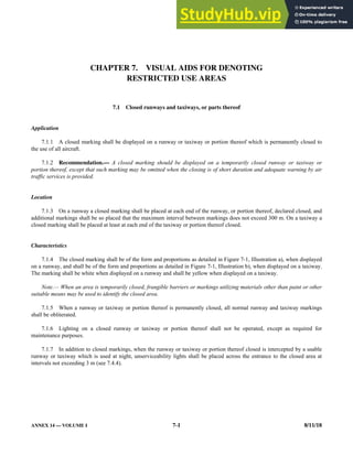 ANNEX 14 — VOLUME I 7-1 8/11/18
CHAPTER 7. VISUAL AIDS FOR DENOTING
RESTRICTED USE AREAS
7.1 Closed runways and taxiways, or parts thereof
Application
7.1.1 A closed marking shall be displayed on a runway or taxiway or portion thereof which is permanently closed to
the use of all aircraft.
7.1.2 Recommendation.— A closed marking should be displayed on a temporarily closed runway or taxiway or
portion thereof, except that such marking may be omitted when the closing is of short duration and adequate warning by air
traffic services is provided.
Location
7.1.3 On a runway a closed marking shall be placed at each end of the runway, or portion thereof, declared closed, and
additional markings shall be so placed that the maximum interval between markings does not exceed 300 m. On a taxiway a
closed marking shall be placed at least at each end of the taxiway or portion thereof closed.
Characteristics
7.1.4 The closed marking shall be of the form and proportions as detailed in Figure 7-1, Illustration a), when displayed
on a runway, and shall be of the form and proportions as detailed in Figure 7-1, Illustration b), when displayed on a taxiway.
The marking shall be white when displayed on a runway and shall be yellow when displayed on a taxiway.
Note.— When an area is temporarily closed, frangible barriers or markings utilizing materials other than paint or other
suitable means may be used to identify the closed area.
7.1.5 When a runway or taxiway or portion thereof is permanently closed, all normal runway and taxiway markings
shall be obliterated.
7.1.6 Lighting on a closed runway or taxiway or portion thereof shall not be operated, except as required for
maintenance purposes.
7.1.7 In addition to closed markings, when the runway or taxiway or portion thereof closed is intercepted by a usable
runway or taxiway which is used at night, unserviceability lights shall be placed across the entrance to the closed area at
intervals not exceeding 3 m (see 7.4.4).
 