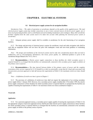 ANNEX 14 — VOLUME I 8-1 8/11/18
CHAPTER 8. ELECTRICAL SYSTEMS
8.1 Electrical power supply systems for air navigation facilities
Introductory Note.— The safety of operations at aerodromes depends on the quality of the supplied power. The total
electrical power supply system may include connections to one or more external sources of electric power supply, one or
more local generating facilities and to a distribution network including transformers and switchgear. Many other aerodrome
facilities supplied from the same system need to be taken into account while planning the electrical power system at
aerodromes.
8.1.1 Adequate primary power supply shall be available at aerodromes for the safe functioning of air navigation
facilities.
8.1.2 The design and provision of electrical power systems for aerodrome visual and radio navigation aids shall be
such that an equipment failure will not leave the pilot with inadequate visual and non-visual guidance or misleading
information.
Note.— The design and installation of the electrical systems need to take into consideration factors that can lead to
malfunction, such as electromagnetic disturbances, line losses, power quality, etc. Additional guidance is given in the
Aerodrome Design Manual (Doc 9157), Part 5.
8.1.3 Recommendation.— Electric power supply connections to those facilities for which secondary power is
required should be so arranged that the facilities are automatically connected to the secondary power supply on failure of
the primary source of power.
8.1.4 Recommendation.— The time interval between failure of the primary source of power and the complete
restoration of the services required by 8.1.10 should be as short as practicable, except that for visual aids associated with
non-precision, precision approach or take-off runways the requirements of Table 8-1 for maximum switch-over times should
apply.
Note.— A definition of switch-over time is given in Chapter 1.
8.1.5 The provision of a definition of switch-over time shall not require the replacement of an existing secondary
power supply before 1 January 2010. However, for a secondary power supply installed after 4 November 1999, the electric
power supply connections to those facilities for which secondary power is required shall be so arranged that the facilities are
capable of meeting the requirements of Table 8-1 for maximum switch-over times as defined in Chapter 1.
Visual aids
Application
8.1.6 For a precision approach runway, a secondary power supply capable of meeting the requirements of Table 8-1 for
the appropriate category of precision approach runway shall be provided. Electric power supply connections to those facilities
for which secondary power is required shall be so arranged that the facilities are automatically connected to the secondary
power supply on failure of the primary source of power.
 