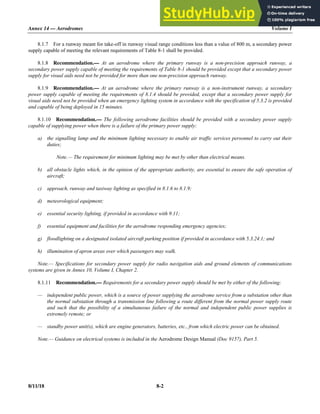 Annex 14 — Aerodromes Volume I
8/11/18 8-2
8.1.7 For a runway meant for take-off in runway visual range conditions less than a value of 800 m, a secondary power
supply capable of meeting the relevant requirements of Table 8-1 shall be provided.
8.1.8 Recommendation.— At an aerodrome where the primary runway is a non-precision approach runway, a
secondary power supply capable of meeting the requirements of Table 8-1 should be provided except that a secondary power
supply for visual aids need not be provided for more than one non-precision approach runway.
8.1.9 Recommendation.— At an aerodrome where the primary runway is a non-instrument runway, a secondary
power supply capable of meeting the requirements of 8.1.4 should be provided, except that a secondary power supply for
visual aids need not be provided when an emergency lighting system in accordance with the specification of 5.3.2 is provided
and capable of being deployed in 15 minutes.
8.1.10 Recommendation.— The following aerodrome facilities should be provided with a secondary power supply
capable of supplying power when there is a failure of the primary power supply:
a) the signalling lamp and the minimum lighting necessary to enable air traffic services personnel to carry out their
duties;
Note.— The requirement for minimum lighting may be met by other than electrical means.
b) all obstacle lights which, in the opinion of the appropriate authority, are essential to ensure the safe operation of
aircraft;
c) approach, runway and taxiway lighting as specified in 8.1.6 to 8.1.9;
d) meteorological equipment;
e) essential security lighting, if provided in accordance with 9.11;
f) essential equipment and facilities for the aerodrome responding emergency agencies;
g) floodlighting on a designated isolated aircraft parking position if provided in accordance with 5.3.24.1; and
h) illumination of apron areas over which passengers may walk.
Note.— Specifications for secondary power supply for radio navigation aids and ground elements of communications
systems are given in Annex 10, Volume I, Chapter 2.
8.1.11 Recommendation.— Requirements for a secondary power supply should be met by either of the following:
— independent public power, which is a source of power supplying the aerodrome service from a substation other than
the normal substation through a transmission line following a route different from the normal power supply route
and such that the possibility of a simultaneous failure of the normal and independent public power supplies is
extremely remote; or
— standby power unit(s), which are engine generators, batteries, etc., from which electric power can be obtained.
Note.— Guidance on electrical systems is included in the Aerodrome Design Manual (Doc 9157), Part 5.
 