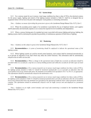 Annex 14 — Aerodromes Volume I
8/11/18 8-4
8.2 System design
8.2.1 For a runway meant for use in runway visual range conditions less than a value of 550 m, the electrical systems
for the power supply, lighting and control of the lighting systems included in Table 8-1 shall be so designed that an
equipment failure will not leave the pilot with inadequate visual guidance or misleading information.
Note.— Guidance on means of providing this protection is given in the Aerodrome Design Manual (Doc 9157), Part 5.
8.2.2 Where the secondary power supply of an aerodrome is provided by the use of duplicate feeders, such supplies
shall be physically and electrically separate so as to ensure the required level of availability and independence.
8.2.3 Where a runway forming part of a standard taxi-route is provided with runway lighting and taxiway lighting, the
lighting systems shall be interlocked to preclude the possibility of simultaneous operation of both forms of lighting.
8.3 Monitoring
Note.— Guidance on this subject is given in the Aerodrome Design Manual (Doc 9157), Part 5.
8.3.1 Recommendation.— A system of monitoring should be employed to indicate the operational status of the
lighting systems.
8.3.2 Where lighting systems are used for aircraft control purposes, such systems shall be monitored automatically so
as to provide an indication of any fault which may affect the control functions. This information shall be automatically
relayed to the air traffic services unit.
8.3.3 Recommendation.— Where a change in the operational status of lights has occurred, an indication should be
provided within two seconds for a stop bar at a runway-holding position and within five seconds for all other types of visual
aids.
8.3.4 Recommendation.— For a runway meant for use in runway visual range conditions less than a value of 550 m,
the lighting systems detailed in Table 8-1 should be monitored automatically so as to provide an indication when the
serviceability level of any element falls below the minimum serviceability level specified in 10.5.7 to 10.5.11, as appropriate.
This information should be automatically relayed to the maintenance crew.
8.3.5 Recommendation.— For a runway meant for use in runway visual range conditions less than a value of 550 m,
the lighting systems detailed in Table 8-1 should be monitored automatically to provide an indication when the serviceability
level of any element falls below the minimum level specified by the appropriate authority below which operations should not
continue. This information should be automatically relayed to the air traffic services unit and displayed in a prominent
position.
Note.— Guidance on air traffic control interface and visual aids monitoring is included in the Aerodrome Design
Manual (Doc 9157), Part 5.
_____________________
 