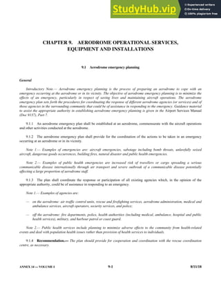 ANNEX 14 — VOLUME I 9-1 8/11/18
CHAPTER 9. AERODROME OPERATIONAL SERVICES,
EQUIPMENT AND INSTALLATIONS
9.1 Aerodrome emergency planning
General
Introductory Note.— Aerodrome emergency planning is the process of preparing an aerodrome to cope with an
emergency occurring at the aerodrome or in its vicinity. The objective of aerodrome emergency planning is to minimize the
effects of an emergency, particularly in respect of saving lives and maintaining aircraft operations. The aerodrome
emergency plan sets forth the procedures for coordinating the response of different aerodrome agencies (or services) and of
those agencies in the surrounding community that could be of assistance in responding to the emergency. Guidance material
to assist the appropriate authority in establishing aerodrome emergency planning is given in the Airport Services Manual
(Doc 9137), Part 7.
9.1.1 An aerodrome emergency plan shall be established at an aerodrome, commensurate with the aircraft operations
and other activities conducted at the aerodrome.
9.1.2 The aerodrome emergency plan shall provide for the coordination of the actions to be taken in an emergency
occurring at an aerodrome or in its vicinity.
Note 1.— Examples of emergencies are: aircraft emergencies, sabotage including bomb threats, unlawfully seized
aircraft, dangerous goods occurrences, building fires, natural disaster and public health emergencies.
Note 2.— Examples of public health emergencies are increased risk of travellers or cargo spreading a serious
communicable disease internationally through air transport and severe outbreak of a communicable disease potentially
affecting a large proportion of aerodrome staff.
9.1.3 The plan shall coordinate the response or participation of all existing agencies which, in the opinion of the
appropriate authority, could be of assistance in responding to an emergency.
Note 1.— Examples of agencies are:
— on the aerodrome: air traffic control units, rescue and firefighting services, aerodrome administration, medical and
ambulance services, aircraft operators, security services, and police;
— off the aerodrome: fire departments, police, health authorities (including medical, ambulance, hospital and public
health services), military, and harbour patrol or coast guard.
Note 2.— Public health services include planning to minimize adverse effects to the community from health-related
events and deal with population health issues rather than provision of health services to individuals.
9.1.4 Recommendation.— The plan should provide for cooperation and coordination with the rescue coordination
centre, as necessary.
 
