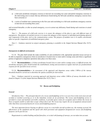 Chapter 9 Annex 14 — Aerodromes
9-3 8/11/18
a) a full-scale aerodrome emergency exercise at intervals not exceeding two years and partial emergency exercises in
the intervening year to ensure that any deficiencies found during the full-scale aerodrome emergency exercise have
been corrected; or
b) a series of modular tests commencing in the first year and concluding in a full-scale aerodrome emergency exercise
at intervals not exceeding three years;
and reviewed thereafter, or after an actual emergency, so as to correct any deficiency found during such exercises or actual
emergency.
Note 1.— The purpose of a full-scale exercise is to ensure the adequacy of the plan to cope with different types of
emergencies. The purpose of a partial exercise is to ensure the adequacy of the response to individual participating agencies
and components of the plan, such as the communications system. The purpose of modular tests is to enable concentrated
effort on specific components of established emergency plans.
Note 2.— Guidance material on airport emergency planning is available in the Airport Services Manual (Doc 9137),
Part 7.
Emergencies in difficult environments
9.1.14 The plan shall include the ready availability of, and coordination with, appropriate specialist rescue services to
be able to respond to emergencies where an aerodrome is located close to water and/or swampy areas and where a significant
portion of approach or departure operations takes place over these areas.
9.1.15 Recommendation.— At those aerodromes located close to water and/or swampy areas, or difficult terrain, the
aerodrome emergency plan should include the establishment, testing and assessment at regular intervals of a predetermined
response for the specialist rescue services.
9.1.16 Recommendation.— An assessment of the approach and departure areas within 1 000 m of the runway
threshold should be carried out to determine the options available for intervention.
Note.— Guidance material on assessing approach and departure areas within 1 000 m of runway thresholds can be
found in Chapter 13 of the Airport Services Manual (Doc 9137), Part 1.
9.2 Rescue and firefighting
General
Introductory Note.— The principal objective of a rescue and firefighting service is to save lives in the event of an aircraft
accident or incident occurring at, or in the immediate vicinity of, an aerodrome. The rescue and firefighting service is
provided to create and maintain survivable conditions, to provide egress routes for occupants and to initiate the rescue of
those occupants unable to make their escape without direct aid. The rescue may require the use of equipment and personnel
other than those assessed primarily for rescue and firefighting purposes.
The most important factors bearing on effective rescue in a survivable aircraft accident are: the training received, the
effectiveness of the equipment and the speed with which personnel and equipment designated for rescue and firefighting
purposes can be put into use.
Requirements to combat building and fuel farm fires, or to deal with foaming of runways, are not taken into account.
 