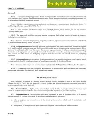 Annex 14 — Aerodromes Volume I
8/11/18 9-10
Personnel
9.2.42 All rescue and firefighting personnel shall be properly trained to perform their duties in an efficient manner and
shall participate in live fire drills commensurate with the types of aircraft and type of rescue and firefighting equipment in use
at the aerodrome, including pressure-fed fuel fires.
Note 1.— Guidance to assist the appropriate authority in providing proper training is given in Attachment A, Section 18,
and the Airport Services Manual (Doc 9137), Part 1.
Note 2.— Fires associated with fuel discharged under very high pressure from a ruptured fuel tank are known as
“pressure-fed fuel fires”.
9.2.43 The rescue and firefighting personnel training programme shall include training in human performance,
including team coordination.
Note.— Guidance material to design training programmes on human performance and team coordination can be found
in the Human Factors Training Manual (Doc 9683).
9.2.44 Recommendation.— During flight operations, sufficient trained and competent personnel should be designated
to be readily available to ride the rescue and firefighting vehicles and to operate the equipment at maximum capacity. These
personnel should be deployed in a way that ensures that minimum response times can be achieved and that continuous agent
application at the appropriate rate can be fully maintained. Consideration should also be given for personnel to use hand
lines, ladders and other rescue and firefighting equipment normally associated with aircraft rescue and firefighting
operations.
9.2.45 Recommendation.— In determining the minimum number of rescue and firefighting personnel required, a task
resource analysis should be completed and the level of staffing documented in the Aerodrome Manual.
Note.— Guidance on the use of a task resource analysis can be found in the Airport Services Manual (Doc 9137), Part 1.
9.2.46 All responding rescue and firefighting personnel shall be provided with protective clothing and respiratory
equipment to enable them to perform their duties in an effective manner.
9.3 Disabled aircraft removal
Note.— Guidance on removal of a disabled aircraft, including recovery equipment, is given in the Airport Services
Manual (Doc 9137), Part 5. See also Annex 13 — Aircraft Accident and Incident Investigation concerning protection of
evidence, custody and removal of aircraft.
9.3.1 Recommendation.— A plan for the removal of an aircraft disabled on, or adjacent to, the movement area
should be established for an aerodrome, and a coordinator designated to implement the plan, when necessary.
9.3.2 Recommendation.— The disabled aircraft removal plan should be based on the characteristics of the aircraft
that may normally be expected to operate at the aerodrome, and include among other things:
a) a list of equipment and personnel on, or in the vicinity of, the aerodrome which would be available for such
purpose; and
b) arrangements for the rapid receipt of aircraft recovery equipment kits available from other aerodromes.
 