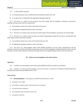 Chapter 9 Annex 14 — Aerodromes
9-13 8/11/18
9.7.1 A vehicle shall be operated:
a) on a manoeuvring area only as authorized by the aerodrome control tower; and
b) on an apron only as authorized by the appropriate designated authority.
9.7.2 The driver of a vehicle on the movement area shall comply with all mandatory instructions conveyed by
markings and signs unless otherwise authorized by:
a) the aerodrome control tower when on the manoeuvring area; or
b) the appropriate designated authority when on the apron.
9.7.3 The driver of a vehicle on the movement area shall comply with all mandatory instructions conveyed by lights.
9.7.4 The driver of a vehicle on the movement area shall be appropriately trained for the tasks to be performed and
shall comply with the instructions issued by:
a) the aerodrome control tower, when on the manoeuvring area; and
b) the appropriate designated authority, when on the apron.
9.7.5 The driver of a radio-equipped vehicle shall establish satisfactory two-way radio communication with the
aerodrome control tower before entering the manoeuvring area and with the appropriate designated authority before entering
the apron. The driver shall maintain a continuous listening watch on the assigned frequency when on the movement area.
9.8 Surface movement guidance and control systems
Application
9.8.1 A surface movement guidance and control system (SMGCS) shall be provided at an aerodrome.
Note.— Guidance on surface movement guidance and control systems is contained in the Manual of Surface Movement
Guidance and Control Systems (SMGCS) (Doc 9476).
Characteristics
9.8.2 Recommendation.— The design of an SMGCS should take into account:
a) the density of air traffic;
b) the visibility conditions under which operations are intended;
c) the need for pilot orientation;
d) the complexity of the aerodrome layout; and
e) movements of vehicles.
 