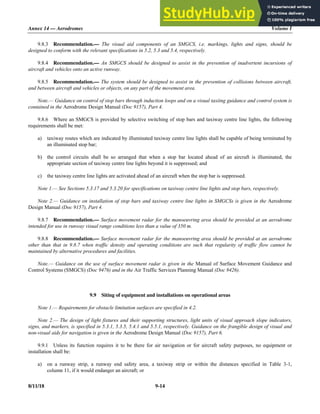 Annex 14 — Aerodromes Volume I
8/11/18 9-14
9.8.3 Recommendation.— The visual aid components of an SMGCS, i.e. markings, lights and signs, should be
designed to conform with the relevant specifications in 5.2, 5.3 and 5.4, respectively.
9.8.4 Recommendation.— An SMGCS should be designed to assist in the prevention of inadvertent incursions of
aircraft and vehicles onto an active runway.
9.8.5 Recommendation.— The system should be designed to assist in the prevention of collisions between aircraft,
and between aircraft and vehicles or objects, on any part of the movement area.
Note.— Guidance on control of stop bars through induction loops and on a visual taxiing guidance and control system is
contained in the Aerodrome Design Manual (Doc 9157), Part 4.
9.8.6 Where an SMGCS is provided by selective switching of stop bars and taxiway centre line lights, the following
requirements shall be met:
a) taxiway routes which are indicated by illuminated taxiway centre line lights shall be capable of being terminated by
an illuminated stop bar;
b) the control circuits shall be so arranged that when a stop bar located ahead of an aircraft is illuminated, the
appropriate section of taxiway centre line lights beyond it is suppressed; and
c) the taxiway centre line lights are activated ahead of an aircraft when the stop bar is suppressed.
Note 1.— See Sections 5.3.17 and 5.3.20 for specifications on taxiway centre line lights and stop bars, respectively.
Note 2.— Guidance on installation of stop bars and taxiway centre line lights in SMGCSs is given in the Aerodrome
Design Manual (Doc 9157), Part 4.
9.8.7 Recommendation.— Surface movement radar for the manoeuvring area should be provided at an aerodrome
intended for use in runway visual range conditions less than a value of 350 m.
9.8.8 Recommendation.— Surface movement radar for the manoeuvring area should be provided at an aerodrome
other than that in 9.8.7 when traffic density and operating conditions are such that regularity of traffic flow cannot be
maintained by alternative procedures and facilities.
Note.— Guidance on the use of surface movement radar is given in the Manual of Surface Movement Guidance and
Control Systems (SMGCS) (Doc 9476) and in the Air Traffic Services Planning Manual (Doc 9426).
9.9 Siting of equipment and installations on operational areas
Note 1.— Requirements for obstacle limitation surfaces are specified in 4.2.
Note 2.— The design of light fixtures and their supporting structures, light units of visual approach slope indicators,
signs, and markers, is specified in 5.3.1, 5.3.5, 5.4.1 and 5.5.1, respectively. Guidance on the frangible design of visual and
non-visual aids for navigation is given in the Aerodrome Design Manual (Doc 9157), Part 6.
9.9.1 Unless its function requires it to be there for air navigation or for aircraft safety purposes, no equipment or
installation shall be:
a) on a runway strip, a runway end safety area, a taxiway strip or within the distances specified in Table 3-1,
column 11, if it would endanger an aircraft; or
 