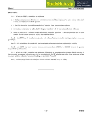 Chapter 9 Annex 14 — Aerodromes
9-17 8/11/18
Characteristics
9.12.1 Where an ARIWS is installed at an aerodrome:
a) it shall provide autonomous detection of a potential incursion or of the occupancy of an active runway and a direct
warning to a flight crew or vehicle operator;
b) it shall function and be controlled independently of any other visual system on the aerodrome;
c) its visual aid components, i.e. lights, shall be designed to conform with the relevant specifications in 5.3; and
d) failure of part or all of it shall not interfere with normal aerodrome operations. To this end, provision shall be made
to allow the ATC unit to partially or entirely shut down the system.
Note 1.— An ARIWS may be installed in conjunction with enhanced taxiway centre line markings, stop bars or runway
guard lights.
Note 2.— It is intended that the system(s) be operational under all weather conditions, including low visibility.
Note 3.— An ARIWS may share common sensory components of an SMGCS or A-SMGCS, however, it operates
independently of either system.
9.12.2 Where an ARIWS is installed at an aerodrome, information on its characteristics and status shall be provided to
the appropriate aeronautical information services for promulgation in the AIP with the description of the aerodrome surface
movement guidance and control system and markings as specified in Annex 15.
Note.— Detailed specifications concerning the AIP are contained in PANS-AIM (Doc 10066).
_____________________
 