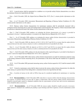 Annex 14 — Aerodromes Volume I
8/11/18 10-2
10.2.3 A paved runway shall be maintained in a condition so as to provide surface friction characteristics at or above
the minimum friction level specified by the State.
Note.— Until 4 November 2020, the Airport Services Manual (Doc 9137), Part 2, contains further information on this
subject.
Note.— As of 5 November 2020, Assessment, Measurement and Reporting of Runway Surface Conditions (Cir 329)
contains further information on this subject.
10.2.4 Runway surface friction characteristics for maintenance purposes shall be periodically measured with a
continuous friction measuring device using self-wetting features and documented. The frequency of these measurements shall
be sufficient to determine the trend of the surface friction characteristics of the runway.
Note 1.— Until 4 November 2020, guidance on evaluating the friction characteristics of a runway is provided in
Attachment A, Section 7. Additional guidance is included in the Airport Services Manual (Doc 9137), Part 2.
Note 1.— As of 5 November 2020, guidance on evaluating the runway surface friction characteristics is provided in
Assessment, Measurement and Reporting of Runway Surface Conditions (Cir 329).
Note 2.— Until 4 November 2020, the objective of 10.2.3, 10.2.4, 10.2.7 and 10.2.8 is to ensure that the surface friction
characteristics for the entire runway remain at or above a minimum friction level specified by the State.
Note 2.— As of 5 November 2020, the objective of 10.2.3 to 10.2.7 and 10.2.9 is to ensure that the surface friction
characteristics for the entire runway remain at or above a minimum friction level specified by the State.
Note 3.— Until 4 November 2020, guidance for the determination of the required frequency is provided in Attachment A,
Section 7 and in the Airport Services Manual (Doc 9137), Part 2, Appendix 5.
10.2.5 As of 5 November 2020, when runway surface friction measurements are made for maintenance purposes using
a self-wetting continuous friction measuring device, the performance of the device shall meet the standard set or agreed by
the State.
10.2.6 As of 5 November 2020, personnel measuring runway surface friction required in 10.2.5 shall be trained to fulfil
their duties.
10.2.7 Corrective maintenance action shall be taken to prevent the runway surface friction characteristics for either the
entire runway or a portion thereof from falling below a minimum friction level specified by the State.
Note.— A portion of runway in the order of 100 m long may be considered significant for maintenance or reporting
action.
10.2.8 Recommendation.— Until 4 November 2020, when there is reason to believe that the drainage characteristics
of a runway, or portions thereof, are poor due to slopes or depressions, then the runway surface friction characteristics
should be assessed under natural or simulated conditions that are representative of local rain, and corrective maintenance
action should be taken as necessary.
10.2.9 Recommendation.— As of 5 November 2020, the runway surface should be visually assessed, as necessary,
under natural or simulated rain conditions for ponding or poor drainage and where required, corrective maintenance action
taken.
 