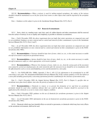Chapter 10 Annex 14 — Aerodromes
10-3 8/11/18
10.2.10 Recommendation.— When a taxiway is used by turbine-engined aeroplanes, the surface of the taxiway
shoulders should be maintained so as to be free of any loose stones or other objects that could be ingested by the aeroplane
engines.
Note.— Guidance on this subject is given in the Aerodrome Design Manual (Doc 9157), Part 2.
10.3 Removal of contaminants
10.3.1 Snow, slush, ice, standing water, mud, dust, sand, oil, rubber deposits and other contaminants shall be removed
from the surface of runways in use as rapidly and completely as possible to minimize accumulation.
Note.— Until 4 November 2020, the above requirement does not imply that winter operations on compacted snow and
ice are prohibited. Guidance on snow removal and ice control and removal of other contaminants is given in the Aerodrome
Services Manual (Doc 9137), Parts 2 and 9.
Note.— As of 5 November 2020, the above requirement does not imply that winter operations on compacted snow and
ice are prohibited. Information on snow removal and ice control and removal of other contaminants is given in the PANS-
Aerodromes (Doc 9981).
10.3.2 Recommendation.— Taxiways should be kept clear of snow, slush, ice, etc., to the extent necessary to enable
aircraft to be taxied to and from an operational runway.
10.3.3 Recommendation.— Aprons should be kept clear of snow, slush, ice, etc., to the extent necessary to enable
aircraft to manoeuvre safely or, where appropriate, to be towed or pushed.
10.3.4 Recommendation.— Whenever the clearance of snow, slush, ice, etc., from the various parts of the movement
area cannot be carried out simultaneously, the order of priority after the runway(s) in use should be set in consultation with
the affected parties such as rescue and firefighting service and documented in a snow plan.
Note 1.— See PANS-AIM (Doc 10066), Appendix 2, Part 3, AD 1.2.2 for information to be promulgated in an AIP
concerning a snow plan. The Aeronautical Information Services Manual (Doc 8126) contains guidance on the description of
a snow plan including general policy concerning operational priorities established for the clearance of movement areas.
Note 2.— Until 4 November 2020, the Airport Services Manual (Doc 9137), Part 8, Chapter 6, specifies that an
aerodrome snow plan clearly defines, inter alia, the priority of surfaces to be cleared.
10.3.5 Recommendation.— Chemicals to remove or to prevent the formation of ice and frost on aerodrome
pavements should be used when conditions indicate their use could be effective. Caution should be exercised in the
application of the chemicals so as not to create a more slippery condition.
Note.— Until 4 November 2020, guidance on the use of chemicals for aerodrome pavements is given in the Airport
Services Manual (Doc 9137), Part 2.
Note.— As of 5 November 2020, information on the use of chemicals for aerodrome pavements is given in the PANS-
Aerodromes (Doc 9981).
10.3.6 Chemicals which may have harmful effects on aircraft or pavements, or chemicals which may have toxic effects
on the aerodrome environment, shall not be used.
 