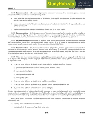 Chapter 10 Annex 14 — Aerodromes
10-5 8/11/18
10.5.3 Recommendation.— The system of preventive maintenance employed for a precision approach runway
category II or III should include at least the following checks:
a) visual inspection and in-field measurement of the intensity, beam spread and orientation of lights included in the
approach and runway lighting systems;
b) control and measurement of the electrical characteristics of each circuitry included in the approach and runway
lighting systems; and
c) control of the correct functioning of light intensity settings used by air traffic control.
10.5.4 Recommendation.— In-field measurement of intensity, beam spread and orientation of lights included in
approach and runway lighting systems for a precision approach runway category II or III should be undertaken by
measuring all lights, as far as practicable, to ensure conformance with the applicable specification of Appendix 2.
10.5.5 Recommendation.— Measurement of intensity, beam spread and orientation of lights included in approach
and runway lighting systems for a precision approach runway category II or III should be undertaken using a mobile
measuring unit of sufficient accuracy to analyse the characteristics of the individual lights.
10.5.6 Recommendation.— The frequency of measurement of lights for a precision approach runway category II or
III should be based on traffic density, the local pollution level, the reliability of the installed lighting equipment and the
continuous assessment of the results of the in-field measurements but, in any event, should not be less than twice a year for
in-pavement lights and not less than once a year for other lights.
10.5.7 The system of preventive maintenance employed for a precision approach runway category II or III shall have
as its objective that, during any period of category II or III operations, all approach and runway lights are serviceable and that,
in any event, at least:
a) 95 per cent of the lights are serviceable in each of the following particular significant elements:
1) precision approach category II and III lighting system, the inner 450 m;
2) runway centre line lights;
3) runway threshold lights; and
4) runway edge lights;
b) 90 per cent of the lights are serviceable in the touchdown zone lights;
c) 85 per cent of the lights are serviceable in the approach lighting system beyond 450 m; and
d) 75 per cent of the lights are serviceable in the runway end lights.
In order to provide continuity of guidance, the allowable percentage of unserviceable lights shall not be permitted in such a
way as to alter the basic pattern of the lighting system. Additionally, an unserviceable light shall not be permitted adjacent to
another unserviceable light, except in a barrette or a crossbar where two adjacent unserviceable lights may be permitted.
Note.— With respect to barrettes, crossbars and runway edge lights, lights are considered to be adjacent if located
consecutively and:
— laterally: in the same barrette or crossbar; or
— longitudinally: in the same row of edge lights or barrettes.
 