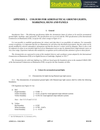 ANNEX 14 — VOLUME I APP 1-1 8/11/18
APPENDIX 1. COLOURS FOR AERONAUTICAL GROUND LIGHTS,
MARKINGS, SIGNS AND PANELS
1. General
Introductory Note.— The following specifications define the chromaticity limits of colours to be used for aeronautical
ground lights, markings, signs and panels. The specifications are in accord with the 1983 specifications of the International
Commission on Illumination (CIE), except for the colour orange in Figure A1-2.
It is not possible to establish specifications for colours such that there is no possibility of confusion. For reasonably
certain recognition, it is important that the eye illumination be well above the threshold of perception, that the colour not be
greatly modified by selective atmospheric attenuations and that the observer’s colour vision be adequate. There is also a risk
of confusion of colour at an extremely high level of eye illumination such as may be obtained from a high-intensity source at
very close range. Experience indicates that satisfactory recognition can be achieved if due attention is given to these factors.
The chromaticities are expressed in terms of the standard observer and coordinate system adopted by the International
Commission on Illumination (CIE) at its Eighth Session at Cambridge, England, in 1931.*
The chromaticities for solid state lighting (e.g. LED) are based upon the boundaries given in the standard S 004/E-2001
of the International Commission on Illumination (CIE), except for the blue boundary of white.
2. Colours for aeronautical ground lights
2.1 Chromaticities for lights having filament-type light sources
2.1.1 The chromaticities of aeronautical ground lights with filament-type light sources shall be within the following
boundaries:
CIE Equations (see Figure A1-1a):
a) Red
Purple boundary y = 0.980 – x
Yellow boundary y = 0.335, except for visual approach slope indicator systems
Yellow boundary y = 0.320, for visual approach slope indicator systems
Note.— See 5.3.5.15 and 5.3.5.31.
b) Yellow
Red boundary y = 0.382
White boundary y = 0.790 – 0.667x
Green boundary y = x – 0.120
* See CIE Publication No. 15, Colorimetry (1971).
 