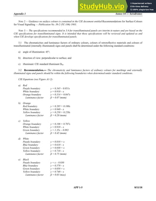 Appendix 1 Annex 14 — Aerodromes
APP 1-5 8/11/18
Note 2.— Guidance on surface colours is contained in the CIE document entitled Recommendations for Surface Colours
for Visual Signalling — Publication No. 39-2 (TC-106) 1983.
Note 3.— The specifications recommended in 3.4 for transilluminated panels are interim in nature and are based on the
CIE specifications for transilluminated signs. It is intended that these specifications will be reviewed and updated as and
when CIE develops specifications for transilluminated panels.
3.1 The chromaticities and luminance factors of ordinary colours, colours of retroreflective materials and colours of
transilluminated (internally illuminated) signs and panels shall be determined under the following standard conditions:
a) angle of illumination: 45°;
b) direction of view: perpendicular to surface; and
c) illuminant: CIE standard illuminant D65.
3.2 Recommendation.— The chromaticity and luminance factors of ordinary colours for markings and externally
illuminated signs and panels should be within the following boundaries when determined under standard conditions.
CIE Equations (see Figure A1-2):
a) Red
Purple boundary y = 0.345 – 0.051x
White boundary y = 0.910 – x
Orange boundary y = 0.314 + 0.047x
Luminance factor ß = 0.07 (mnm)
b) Orange
Red boundary y = 0.285 + 0.100x
White boundary y = 0.940 – x
Yellow boundary y = 0.250 + 0.220x
Luminance factor ß = 0.20 (mnm)
c) Yellow
Orange boundary y = 0.108 + 0.707x
White boundary y = 0.910 – x
Green boundary y = 1.35x – 0.093
Luminance factor ß = 0.45 (mnm)
d) White
Purple boundary y = 0.010 + x
Blue boundary y = 0.610 – x
Green boundary y = 0.030 + x
Yellow boundary y = 0.710 – x
Luminance factor ß = 0.75 (mnm)
e) Black
Purple boundary y = x – 0.030
Blue boundary y = 0.570 – x
Green boundary y = 0.050 + x
Yellow boundary y = 0.740 – x
Luminance factor ß = 0.03 (max)
 