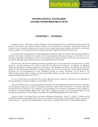 ANNEX 14 — VOLUME I 1-1 8/11/18
INTERNATIONAL STANDARDS
AND RECOMMENDED PRACTICES
CHAPTER 1. GENERAL
Introductory Note.— This Annex contains Standards and Recommended Practices (specifications) that prescribe the
physical characteristics and obstacle limitation surfaces to be provided for at aerodromes, and certain facilities and
technical services normally provided at an aerodrome. It also contains specifications dealing with obstacles outside those
limitation surfaces. It is not intended that these specifications limit or regulate the operation of an aircraft.
To a great extent, the specifications for individual facilities detailed in Annex 14, Volume I, have been interrelated by a
reference code system, described in this chapter, and by the designation of the type of runway for which they are to be
provided, as specified in the definitions. This not only simplifies the reading of Volume I of this Annex, but in most cases,
provides for efficiently proportioned aerodromes when the specifications are followed.
This document sets forth the minimum aerodrome specifications for aircraft which have the characteristics of those
which are currently operating or for similar aircraft that are planned for introduction. Accordingly, any additional
safeguards that might be considered appropriate to provide for more demanding aircraft are not taken into account. Such
matters are left to appropriate authorities to evaluate and take into account as necessary for each particular aerodrome.
Provisions for the accommodation of more demanding aircraft at existing aerodromes can be found in the
PANS-Aerodromes (Doc 9981). Guidance on some possible effects of future aircraft on these specifications is given in the
Aerodrome Design Manual (Doc 9157), Part 2.
It is to be noted that the specifications for precision approach runway categories II and III are only applicable to
runways intended to be used by aeroplanes in code numbers 3 and 4.
Annex 14, Volume I, does not include specifications relating to the overall planning of aerodromes (such as separation
between adjacent aerodromes or capacity of individual aerodromes), impact on the environment, or to economic and other
non-technical factors that need to be considered in the development of an aerodrome. Information on these subjects is
included in the Airport Planning Manual (Doc 9184), Part 1. Guidance material on the environmental aspects of the
development and operation of an aerodrome is included in the Airport Planning Manual (Doc 9184), Part 2.
Aviation security is an integral part of aerodrome planning and operations. Annex 14, Volume I, contains several
specifications aimed at enhancing the level of security at aerodromes. Specifications on other facilities related to security are
given in Annex 17 — Security and detailed guidance on the subject is contained in the ICAO’s Aviation Security Manual.
 
