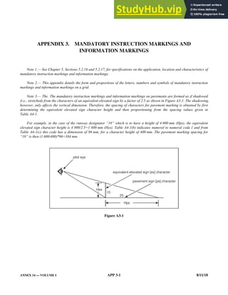 ANNEX 14 — VOLUME I APP 3-1 8/11/18
APPENDIX 3. MANDATORY INSTRUCTION MARKINGS AND
INFORMATION MARKINGS
Note 1.— See Chapter 5, Sections 5.2.16 and 5.2.17, for specifications on the application, location and characteristics of
mandatory instruction markings and information markings.
Note 2.— This appendix details the form and proportions of the letters, numbers and symbols of mandatory instruction
markings and information markings on a grid.
Note 3.— The The mandatory instruction markings and information markings on pavements are formed as if shadowed
(i.e., stretched) from the characters of an equivalent elevated sign by a factor of 2.5 as shown in Figure A3-1. The shadowing,
however, only affects the vertical dimension. Therefore, the spacing of characters for pavement marking is obtained by first
determining the equivalent elevated sign character height and then proportioning from the spacing values given in
Table A4-1.
For example, in the case of the runway designator “10” which is to have a height of 4 000 mm (Hps), the equivalent
elevated sign character height is 4 000/2.5=1 600 mm (Hes). Table A4-1(b) indicates numeral to numeral code 1 and from
Table A4-1(c) this code has a dimension of 96 mm, for a character height of 400 mm. The pavement marking spacing for
“10” is then (1 600/400)*96=384 mm.
Figure A3-1
pavement sign [ps] character
pilot eye
equivalent elevated sign [es] character
Hps
10
25
Hes
 