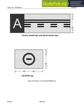 Annex 14 — Aerodromes Volume I
8/11/18 APP 4-10
Figure A4-3. Runway vacated and NO ENTRY signs
H/2
H/2
Runway vacated sign (with typical location sign)
H
H/2
H/2
H
H
NO ENTRY sign
H
 