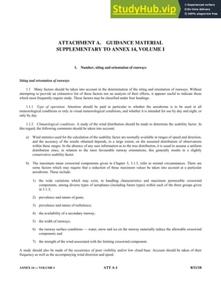 ANNEX 14 — VOLUME I ATT A-1 8/11/18
ATTACHMENT A. GUIDANCE MATERIAL
SUPPLEMENTARY TO ANNEX 14, VOLUME I
1. Number, siting and orientation of runways
Siting and orientation of runways
1.1 Many factors should be taken into account in the determination of the siting and orientation of runways. Without
attempting to provide an exhaustive list of these factors nor an analysis of their effects, it appears useful to indicate those
which most frequently require study. These factors may be classified under four headings:
1.1.1 Type of operation. Attention should be paid in particular to whether the aerodrome is to be used in all
meteorological conditions or only in visual meteorological conditions, and whether it is intended for use by day and night, or
only by day.
1.1.2 Climatological conditions. A study of the wind distribution should be made to determine the usability factor. In
this regard, the following comments should be taken into account:
a) Wind statistics used for the calculation of the usability factor are normally available in ranges of speed and direction,
and the accuracy of the results obtained depends, to a large extent, on the assumed distribution of observations
within these ranges. In the absence of any sure information as to the true distribution, it is usual to assume a uniform
distribution since, in relation to the most favourable runway orientations, this generally results in a slightly
conservative usability factor.
b) The maximum mean crosswind components given in Chapter 3, 3.1.3, refer to normal circumstances. There are
some factors which may require that a reduction of those maximum values be taken into account at a particular
aerodrome. These include:
1) the wide variations which may exist, in handling characteristics and maximum permissible crosswind
components, among diverse types of aeroplanes (including future types) within each of the three groups given
in 3.1.3;
2) prevalence and nature of gusts;
3) prevalence and nature of turbulence;
4) the availability of a secondary runway;
5) the width of runways;
6) the runway surface conditions — water, snow and ice on the runway materially reduce the allowable crosswind
component; and
7) the strength of the wind associated with the limiting crosswind component.
A study should also be made of the occurrence of poor visibility and/or low cloud base. Account should be taken of their
frequency as well as the accompanying wind direction and speed.
 