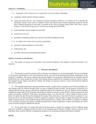 Annex 14 — Aerodromes Volume I
8/11/18 ATT A-2
1.1.3 Topography of the aerodrome site, its approaches, and surroundings, particularly:
a) compliance with the obstacle limitation surfaces;
b) current and future land use. The orientation and layout should be selected so as to protect as far as possible the
particularly sensitive areas such as residential, school and hospital zones from the discomfort caused by aircraft
noise. Detailed information on this topic is provided in the Airport Planning Manual (Doc 9184), Part 2, and in
Guidance on the Balanced Approach to Aircraft Noise Management (Doc 9829);
c) current and future runway lengths to be provided;
d) construction costs; and
e) possibility of installing suitable non-visual and visual aids for approach-to-land.
1.1.4 Air traffic in the vicinity of the aerodrome, particularly:
a) proximity of other aerodromes or ATS routes;
b) traffic density; and
c) air traffic control and missed approach procedures.
Number of runways in each direction
1.2 The number of runways to be provided in each direction depends on the number of aircraft movements to be
catered to.
2. Clearways and stopways
2.1 The decision to provide a stopway and/or a clearway as an alternative to an increased length of runway will depend
on the physical characteristics of the area beyond the runway end, and on the operating performance requirements of the
prospective aeroplanes. The runway, stopway and clearway lengths to be provided are determined by the aeroplane take-off
performance, but a check should also be made of the landing distance required by the aeroplanes using the runway to ensure
that adequate runway length is provided for landing. The length of a clearway, however, cannot exceed half the length of
take-off run available.
2.2 The aeroplane performance operating limitations require a length which is enough to ensure that the aeroplane can,
after starting a take-off, either be brought safely to a stop or complete the take-off safely. For the purpose of discussion it is
supposed that the runway, stopway and clearway lengths provided at the aerodrome are only just adequate for the aeroplane
requiring the longest take-off and accelerate-stop distances, taking into account its take-off mass, runway characteristics and
ambient atmospheric conditions. Under these circumstances there is, for each take-off, a speed, called the decision speed;
below this speed, the take-off must be abandoned if an engine fails, while above it the take-off must be completed. A very
long take-off run and take-off distance would be required to complete a take-off when an engine fails before the decision
speed is reached, because of the insufficient speed and the reduced power available. There would be no difficulty in stopping
in the remaining accelerate-stop distance available provided action is taken immediately. In these circumstances the correct
course of action would be to abandon the take-off.
2.3 On the other hand, if an engine fails after the decision speed is reached, the aeroplane will have sufficient speed
and power available to complete the take-off safely in the remaining take-off distance available. However, because of the
high speed, there would be difficulty in stopping the aeroplane in the remaining accelerate-stop distance available.
 