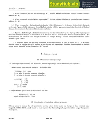 Annex 14 — Aerodromes Volume I
8/11/18 ATT A-4
3.3 Where a runway is provided with a clearway (CWY), then the TODA will include the length of clearway, as shown
in Figure A-1 (B).
3.4 Where a runway is provided with a stopway (SWY), then the ASDA will include the length of stopway, as shown
in Figure A-1 (C).
3.5 Where a runway has a displaced threshold, then the LDA will be reduced by the distance the threshold is displaced,
as shown in Figure A-1 (D). A displaced threshold affects only the LDA for approaches made to that threshold; all declared
distances for operations in the reciprocal direction are unaffected.
3.6 Figures A-1 (B) through A-1 (D) illustrate a runway provided with a clearway or a stopway or having a displaced
threshold. Where more than one of these features exist, then more than one of the declared distances will be modified — but
the modification will follow the same principle illustrated. An example showing a situation where all these features exist is
shown in Figure A-1 (E).
3.7 A suggested format for providing information on declared distances is given in Figure A-1 (F). If a runway
direction cannot be used for take-off or landing, or both, because it is operationally forbidden, then this should be declared
and the words “not usable” or the abbreviation “NU” entered.
4. Slopes on a runway
4.1 Distance between slope changes
The following example illustrates how the distance between slope changes is to be determined (see Figure A-2):
D for a runway where the code number is 3 should be at least:
15 000 (|x – y| + |y – z|) m
|x – y| being the absolute numerical value of x – y
|y – z| being the absolute numerical value of y – z
Assuming x = +0.01
Assuming y = –0.005
Assuming z = +0.005
then |x – y| = 0.015
then |y – z| = 0.01
To comply with the specifications, D should be not less than:
that is, 15 000 (0.015 + 0.01) m,
that is, 15 000 × 0.025 = 375 m
4.2 Consideration of longitudinal and transverse slopes
When a runway is planned that will combine the extreme values for the slopes and changes in slope permitted under
Chapter 3, 3.1.13 to 3.1.19, a study should be made to ensure that the resulting surface profile will not hamper the operation
of aeroplanes.
 