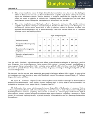 Attachment A Annex 14 — Aerodromes
ATT A-7 8/11/18
b) if the surface irregularities exceed the heights defined by the tolerable limit curve, but are less than the heights
defined by the excessive limit curve, at the specified minimum acceptable length, herein noted by the excessive
region, then maintenance corrective action is mandatory to restore the condition to the acceptable region. The
runway may remain in service but be repaired within a reasonable period. This region could lead to the risk of
possible aircraft structural damage due to a single event or fatigue failure over time; and
c) if the surface irregularities exceed the heights defined by the excessive limit curve, at the specified minimum
acceptable length, herein noted by the unacceptable region, then the area of the runway where the roughness has
been identified warrants closure. Repairs must be made to restore the condition to within the acceptable limit
region and the aircraft operators may be advised accordingly. This region runs the extreme risk of a structural
failure and must be addressed immediately.
Length of irregularity (m)
Surface irregularity 3 6 9 12 15 20 30 45 60
Acceptable surface irregularity
height (cm) 2.9 3.8 4.5 5 5.4 5.9 6.5 8.5 10
Tolerable surface irregularity
height (cm) 3.9 5.5 6.8 7.8 8.6 9.6 11 13.6 16
Excessive surface irregularity
height (cm) 5.8 7.6 9.1 10 10.8 11.9 13.9 17 20
Note that “surface irregularity” is defined herein to mean isolated surface elevation deviations that do not lie along a uniform
slope through any given section of a runway. For the purposes of this concern, a “section of a runway” is defined herein to
mean a segment of a runway throughout which a continuing general uphill, downhill or flat slope is prevalent. The length of
this section is generally between 30 and 60 metres, and can be greater, depending on the longitudinal profile and the
condition of the pavement.
The maximum tolerable step type bump, such as that which could exist between adjacent slabs, is simply the bump height
corresponding to zero bump length at the upper end of the tolerable region of the roughness criteria of Figure A-3. The bump
height at this location is 1.75 cm.
5.4 Figure A-3 illustrates a comparison of the surface roughness criteria with those developed by the United States
Federal Aviation Administration. Further guidance regarding temporary slopes for overlay works on operational runways can
be found in the Aerodrome Design Manual, Part 3 — Pavements (Doc 9157).
5.5 Deformation of the runway with time may also increase the possibility of the formation of water pools. Pools as
shallow as approximately 3 mm in depth, particularly if they are located where they are likely to be encountered at high speed
by landing aeroplanes, can induce aquaplaning, which can then be sustained on a wet runway by a much shallower depth of
water. Improved guidance regarding the significant length and depth of pools relative to aquaplaning is the subject of further
research. It is, of course, especially necessary to prevent pools from forming whenever there is a possibility that they might
become frozen.
 