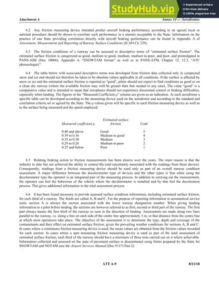 Attachment A Annex 14 — Aerodromes
ATT A-9 8/11/18
6.2 Any friction measuring device intended predict aircraft braking performance according to an agreed local or
national procedure should be shown to correlate such performance in a manner acceptable to the State. Information on the
practice of one State providing correlation directly with aircraft braking performance can be found in Appendix A of
Assessment, Measurement and Reporting of Runway Surface Conditions (ICAO Cir 329).
6.3 The friction conditions of a runway can be assessed in descriptive terms of “estimated surface friction”. The
estimated surface friction is categorized as good, medium to good, medium, medium to poor, and poor, and promulgated in
PANS-AIM (Doc 10066), Appendix 4, “SNOWTAM format” as well as in PANS-ATM, Chapter 12, 12.3, “ATC
phraseologies”.
6.4 The table below with associated descriptive terms was developed from friction data collected only in compacted
snow and ice and should not therefore be taken to be absolute values applicable in all conditions. If the surface is affected by
snow or ice and the estimated surface friction is reported as “good”, pilots should not expect to find conditions as good as on
a clean dry runway (where the available friction may well be greater than that needed in any case). The value “good” is a
comparative value and is intended to mean that aeroplanes should not experience directional control or braking difficulties,
especially when landing. The figures in the “Measured Coefficient μ” column are given as an indication. At each aerodrome a
specific table can be developed according to the measuring device used on the aerodrome and according to the standard and
correlation criteria set or agreed by the State. The μ values given will be specific to each friction measuring device as well as
to the surface being measured and the speed employed.
Measured coefficient μ
Estimated surface
friction Code
0.40 and above Good 5
0.39 to 0.36 Medium to good 4
0.35 to 0.30 Medium 3
0.29 to 0.26 Medium to poor 2
0.25 and below Poor 1
6.5 Relating braking action to friction measurements has been elusive over the years. The main reason is that the
industry to date has not achieved the ability to control the total uncertainty associated with the readings from these devices.
Consequently, readings from a friction measuring device should be used only as part of an overall runway condition
assessment. A major difference between the decelerometer type of devices and the other types is that when using the
decelerometer type the operator is an integrated part of the measuring process. In addition to carrying out the measurement,
the operator can feel the behaviour of the vehicle where the decelerometer is installed and by that feel the deceleration
process. This gives additional information in the total assessment process.
6.6 It has been found necessary to provide assessed surface condition information, including estimated surface friction,
for each third of a runway. The thirds are called A, B and C. For the purpose of reporting information to aeronautical service
units, section A is always the section associated with the lower runway designation number. When giving landing
information to a pilot before landing, the sections are however referred to as first, second or third part of the runway. The first
part always means the first third of the runway as seen in the direction of landing. Assessments are made along two lines
parallel to the runway, i.e. along a line on each side of the centre line approximately 3 m, or that distance from the centre line
at which most operations take place. The objective of the assessment is to determine the type, depth and coverage of the
contaminants and their effect on estimated surface friction, given the prevailing weather conditions for sections A, B and C.
In cases where a continuous friction measuring device is used, the mean values are obtained from the friction values recorded
for each section. In cases where a spot measuring friction measuring device is used as part of the total assessment of
estimated surface friction, each third of the runway should have a minimum of three tests carried out on it where achievable.
Information collected and assessed on the state of pavement surface is disseminated using forms prepared by the State for
SNOWTAM and NOTAM (see the Airport Services Manual (Doc 9137) Part 2).
 