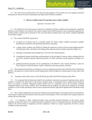 Annex 14 — Aerodromes Volume I
8/11/18 ATT A-10
6.7 The Airport Services Manual (Doc 9137), Part 2 provides guidance on the uniform use of test equipment and other
information on removal of surface contamination and improvement of friction conditions.
6. Runway condition report for reporting runway surface condition
Applicable 5 November 2020
6.1 On a global level, movement areas are exposed to a multitude of climatic conditions and consequently a significant
difference in the condition to be reported. The runway condition report (RCR) describes a basic methodology applicable for
all these climatic variations and is structured in such a way that States can adjust them to the climatic conditions applicable
for that State or region.
6.2 The concept of the RCR is premised on:
a) an agreed set of criteria used in a consistent manner for runway surface condition assessment, aeroplane
(performance) certification and operational performance calculation;
b) a unique runway condition code (RWYCC) linking the agreed set of criteria with the aircraft landing and take-
off performance table, and related to the braking action experienced and eventually reported by flight crews;
c) reporting of contaminant type and depth that is relevant to take-off performance;
d) a standardized common terminology and phraseology for the description of runway surface conditions that can
be used by aerodrome operator inspection personnel, air traffic controllers, aircraft operators and flight crew;
and
e) globally-harmonized procedures for the establishment of the RWYCC with a built-in flexibility to allow for
local variations to match the specific weather, infrastructure and other particular conditions.
6.3 These harmonized procedures are reflected in a runway condition assessment matrix (RCAM) which correlates the
RWYCC, the agreed set of criteria and the aircraft braking action which the flight crew should expect for each value of the
RWYCC.
6.4 Procedures which relate to the use of the RCAM are provided in the PANS-Aerodromes (Doc 9981).
6.5 It is recognized that information provided by the aerodrome’s personnel assessing and reporting runway surface
condition is crucial to the effectiveness of the runway condition report. A misreported runway condition alone should not
lead to an accident or incident. Operational margins should cover for a reasonable error in the assessment, including
unreported changes in the runway condition. But a misreported runway condition can mean that the margins are no longer
available to cover for other operational variance (such as unexpected tailwind, high and fast approach above threshold or long
flare).
6.6 This is further amplified by the need for providing the assessed information in the proper format for dissemination,
which requires insight into the limitations set by the syntax for dissemination. This in turn restricts the wording of plain text
remarks that can be provided.
6.7 It is important to follow standard procedures when providing assessed information on the runway surface
conditions to ensure that safety is not compromised when aeroplanes use wet or contaminated runways. Personnel should be
trained in the relevant fields of competence and their competence verified in a manner required by the State to ensure
confidence in their assessments.
 